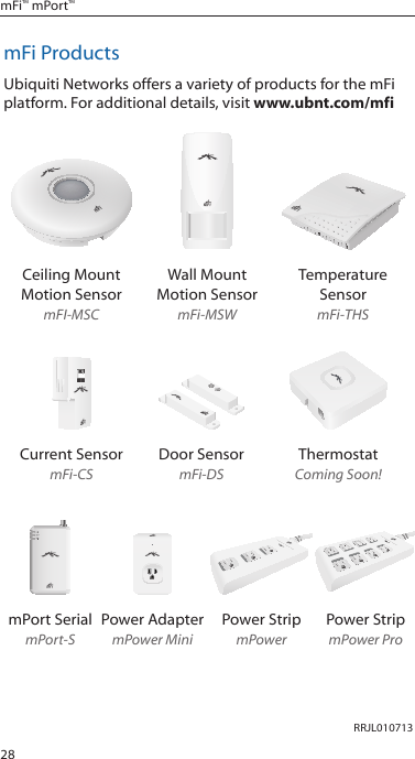 28mFi™ mPort™mFi ProductsUbiquiti Networks offers a variety of products for the mFi platform. For additional details, visit www.ubnt.com/mfiCeiling Mount Motion SensormFI-MSCWall Mount  Motion SensormFi-MSWTemperature SensormFi-THSCurrent SensormFi-CSDoor SensormFi-DSThermostatComing Soon!12312345678mPort SerialmPort-SPower AdaptermPower MiniPower StripmPowerPower StripmPower ProRRJL010713