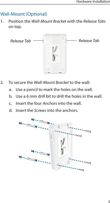 5Hardware InstallationWall-Mount (Optional)1.  Position the Wall-Mount Bracket with the Release Tabs on top.Release Tab Release Tab2.  To secure the Wall-Mount Bracket to the wall:a.  Use a pencil to mark the holes on the wall.b.  Use a 6 mm drill bit to drill the holes in the wall.c.  Insert the four Anchors into the wall.d.  Insert the Screws into the anchors.