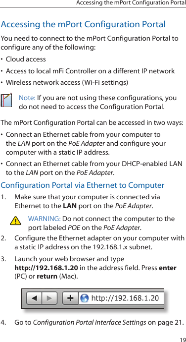 19Accessing the mPort Configuration PortalAccessing the mPort Configuration PortalYou need to connect to the mPort Configuration Portal to configure any of the following: •  Cloud access•  Access to local mFi Controller on a different IP network•  Wireless network access (Wi-Fi settings)Note: If you are not using these configurations, you do not need to access the Configuration Portal.The mPort Configuration Portal can be accessed in two ways:•  Connect an Ethernet cable from your computer to the LAN port on the PoE Adapter and configure your computer with a static IP address.•  Connect an Ethernet cable from your DHCP-enabled LAN to the LAN port on the PoE Adapter. Configuration Portal via Ethernet to Computer1.  Make sure that your computer is connected via Ethernet to the LAN port on the PoE Adapter.WARNING: Do not connect the computer to the port labeled POE on the PoE Adapter.2.  Configure the Ethernet adapter on your computer with a static IP address on the 192.168.1.x subnet.3.  Launch your web browser and type http://192.168.1.20 in the address field. Press enter (PC) or return (Mac). 4.  Go to Configuration Portal Interface Settings on page 21.