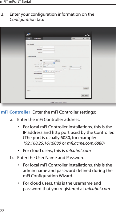 22mFi™ mPort™ Serial3.  Enter your configuration information on the Configuration tab:mFi Controller  Enter the mFi Controller settings: a.  Enter the mFi Controller address. •  For local mFi Controller installations, this is the IP address and http port used by the Controller.  (The port is usually 6080, for example: 192.168.25.161:6080 or mfi.acme.com:6080)•  For cloud users, this is mfi.ubnt.com b.  Enter the User Name and Password.•  For local mFi Controller installations, this is the admin name and password defined during the mFi Configuration Wizard.•  For cloud users, this is the username and password that you registered at mfi.ubnt.com