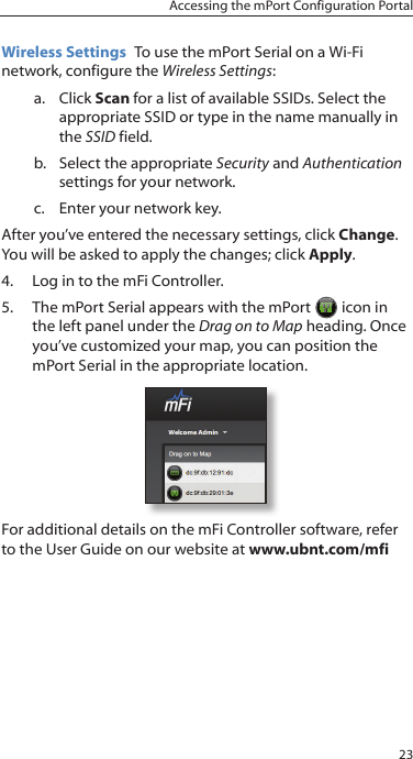 23Accessing the mPort Configuration PortalWireless Settings  To use the mPort Serial on a Wi-Fi network, configure the Wireless Settings:a.  Click Scan for a list of available SSIDs. Select the appropriate SSID or type in the name manually in the SSID field.b.  Select the appropriate Security and Authentication settings for your network.c.  Enter your network key.After you’ve entered the necessary settings, click Change. You will be asked to apply the changes; click Apply.4.  Log in to the mFi Controller. 5.  The mPort Serial appears with the mPort  icon in the left panel under the Drag on to Map heading. Once you’ve customized your map, you can position the mPort Serial in the appropriate location. For additional details on the mFi Controller software, refer to the User Guide on our website at www.ubnt.com/mfi