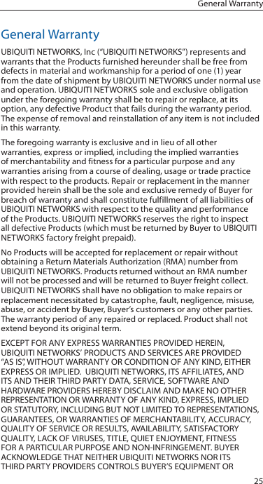 25General WarrantyGeneral WarrantyUBIQUITI NETWORKS, Inc (“UBIQUITI NETWORKS”) represents and warrants that the Products furnished hereunder shall be free from defects in material and workmanship for a period of one (1) year from the date of shipment by UBIQUITI NETWORKS under normal use and operation. UBIQUITI NETWORKS sole and exclusive obligation under the foregoing warranty shall be to repair or replace, at its option, any defective Product that fails during the warranty period. The expense of removal and reinstallation of any item is not included in this warranty.The foregoing warranty is exclusive and in lieu of all other warranties, express or implied, including the implied warranties of merchantability and fitness for a particular purpose and any warranties arising from a course of dealing, usage or trade practice with respect to the products. Repair or replacement in the manner provided herein shall be the sole and exclusive remedy of Buyer for breach of warranty and shall constitute fulfillment of all liabilities of UBIQUITI NETWORKS with respect to the quality and performance of the Products. UBIQUITI NETWORKS reserves the right to inspect all defective Products (which must be returned by Buyer to UBIQUITI NETWORKS factory freight prepaid).No Products will be accepted for replacement or repair without obtaining a Return Materials Authorization (RMA) number from UBIQUITI NETWORKS. Products returned without an RMA number will not be processed and will be returned to Buyer freight collect. UBIQUITI NETWORKS shall have no obligation to make repairs or replacement necessitated by catastrophe, fault, negligence, misuse, abuse, or accident by Buyer, Buyer’s customers or any other parties. The warranty period of any repaired or replaced. Product shall not extend beyond its original term.EXCEPT FOR ANY EXPRESS WARRANTIES PROVIDED HEREIN, UBIQUITI NETWORKS’ PRODUCTS AND SERVICES ARE PROVIDED “AS IS”, WITHOUT WARRANTY OR CONDITION OF ANY KIND, EITHER EXPRESS OR IMPLIED.  UBIQUITI NETWORKS, ITS AFFILIATES, AND ITS AND THEIR THIRD PARTY DATA, SERVICE, SOFTWARE AND HARDWARE PROVIDERS HEREBY DISCLAIM AND MAKE NO OTHER REPRESENTATION OR WARRANTY OF ANY KIND, EXPRESS, IMPLIED OR STATUTORY, INCLUDING BUT NOT LIMITED TO REPRESENTATIONS, GUARANTEES, OR WARRANTIES OF MERCHANTABILITY, ACCURACY, QUALITY OF SERVICE OR RESULTS, AVAILABILITY, SATISFACTORY QUALITY, LACK OF VIRUSES, TITLE, QUIET ENJOYMENT, FITNESS FOR A PARTICULAR PURPOSE AND NON-INFRINGEMENT. BUYER ACKNOWLEDGE THAT NEITHER UBIQUITI NETWORKS NOR ITS THIRD PARTY PROVIDERS CONTROLS BUYER’S EQUIPMENT OR 