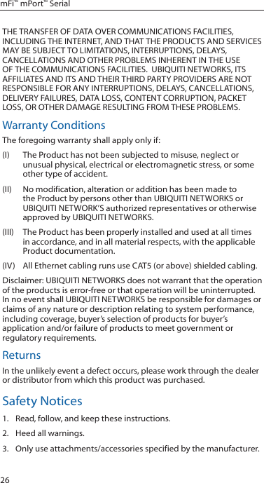 26mFi™ mPort™ SerialTHE TRANSFER OF DATA OVER COMMUNICATIONS FACILITIES, INCLUDING THE INTERNET, AND THAT THE PRODUCTS AND SERVICES MAY BE SUBJECT TO LIMITATIONS, INTERRUPTIONS, DELAYS, CANCELLATIONS AND OTHER PROBLEMS INHERENT IN THE USE OF THE COMMUNICATIONS FACILITIES.  UBIQUITI NETWORKS, ITS AFFILIATES AND ITS AND THEIR THIRD PARTY PROVIDERS ARE NOT RESPONSIBLE FOR ANY INTERRUPTIONS, DELAYS, CANCELLATIONS, DELIVERY FAILURES, DATA LOSS, CONTENT CORRUPTION, PACKET LOSS, OR OTHER DAMAGE RESULTING FROM THESE PROBLEMS.Warranty ConditionsThe foregoing warranty shall apply only if:(I)  The Product has not been subjected to misuse, neglect or unusual physical, electrical or electromagnetic stress, or some other type of accident.(II)  No modification, alteration or addition has been made to the Product by persons other than UBIQUITI NETWORKS or UBIQUITI NETWORK’S authorized representatives or otherwise approved by UBIQUITI NETWORKS.(III)  The Product has been properly installed and used at all times in accordance, and in all material respects, with the applicable Product documentation.(IV)  All Ethernet cabling runs use CAT5 (or above) shielded cabling.Disclaimer: UBIQUITI NETWORKS does not warrant that the operation of the products is error-free or that operation will be uninterrupted. In no event shall UBIQUITI NETWORKS be responsible for damages or claims of any nature or description relating to system performance, including coverage, buyer’s selection of products for buyer’s application and/or failure of products to meet government or regulatory requirements.ReturnsIn the unlikely event a defect occurs, please work through the dealer or distributor from which this product was purchased.Safety Notices1.  Read, follow, and keep these instructions.2.  Heed all warnings.3.  Only use attachments/accessories specified by the manufacturer.