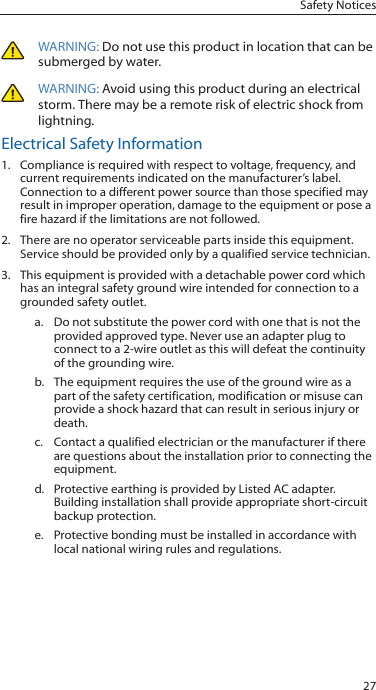 27Safety NoticesWARNING: Do not use this product in location that can be submerged by water. WARNING: Avoid using this product during an electrical storm. There may be a remote risk of electric shock from lightning. Electrical Safety Information1.  Compliance is required with respect to voltage, frequency, and current requirements indicated on the manufacturer’s label. Connection to a different power source than those specified may result in improper operation, damage to the equipment or pose a fire hazard if the limitations are not followed.2.  There are no operator serviceable parts inside this equipment. Service should be provided only by a qualified service technician.3.  This equipment is provided with a detachable power cord which has an integral safety ground wire intended for connection to a grounded safety outlet.a.  Do not substitute the power cord with one that is not the provided approved type. Never use an adapter plug to connect to a 2-wire outlet as this will defeat the continuity of the grounding wire. b.  The equipment requires the use of the ground wire as a part of the safety certification, modification or misuse can provide a shock hazard that can result in serious injury or death.c.  Contact a qualified electrician or the manufacturer if there are questions about the installation prior to connecting the equipment.d.  Protective earthing is provided by Listed AC adapter. Building installation shall provide appropriate short-circuit backup protection.e.  Protective bonding must be installed in accordance with local national wiring rules and regulations.