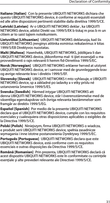 31Declaration of ConformityItaliano [Italian]  Con la presente UBIQUITI NETWORKS dichiara che questo UBIQUITI NETWORKS device, è conforme ai requisiti essenziali ed alle altre disposizioni pertinenti stabilite dalla direttiva 1999/5/CE.Latviski [Latvian]  Ar o UBIQUITI NETWORKS deklar , ka UBIQUITI NETWORKS device, atbilst Direkt vas 1999/5/EK b tiskaj m pras b m un citiem ar to saist tajiem noteikumiem.Lietuviškai [Lithuanian]  UBIQUITI NETWORKS deklaruoja, kad šis UBIQUITI NETWORKS įrenginys atitinka esminius reikalavimus ir kitas 1999/5/EB Direktyvos nuostatas.Malti [Maltese]  Hawnhekk, UBIQUITI NETWORKS, jiddikjara li dan UBIQUITI NETWORKS device, jikkonforma mal- ti ijiet essenzjali u ma provvedimenti o rajn relevanti li hemm fid-Dirrettiva 1999/5/EC.Norsk [Norwegian]  UBIQUITI NETWORKS erklærer herved at utstyret UBIQUITI NETWORKS device, er i samsvar med de grunnleggende krav og øvrige relevante krav i direktiv 1999/5/EF.Slovensky [Slovak]  UBIQUITI NETWORKS t mto vyhlasuje, e UBIQUITI NETWORKS device, sp a základné po iadavky a v etky príslu né ustanovenia Smernice 1999/5/ES.Svenska [Swedish]  Härmed intygar UBIQUITI NETWORKS att denna UBIQUITI NETWORKS device, står I överensstämmelse med de väsentliga egenskapskrav och övriga relevanta bestämmelser som framgår av direktiv 1999/5/EG.Español [Spanish]  Por medio de la presente UBIQUITI NETWORKS declara que el UBIQUITI NETWORKS device, cumple con los requisitos esenciales y cualesquiera otras disposiciones aplicables o exigibles de la Directiva 1999/5/CE.Polski [Polish]  Niniejszym, firma UBIQUITI NETWORKS o wiadcza, e produkt serii UBIQUITI NETWORKS device, spełnia zasadnicze wymagania i inne istotne postanowienia Dyrektywy 1999/5/EC.Português [Portuguese]  UBIQUITI NETWORKS declara que este UBIQUITI NETWORKS device, está conforme com os requisitos essenciais e outras disposições da Directiva 1999/5/CE.Română [Romanian]  Prin prezenta, UBIQUITI NETWORKS declară că acest dispozitiv UBIQUITINETWORKS este în conformitate cu cerințele esențiale și alte prevederirelevanteale Directivei 1999/5/CE.