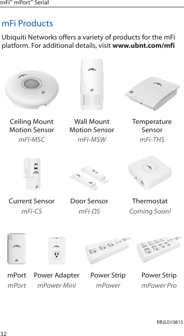 32mFi™ mPort™ SerialmFi ProductsUbiquiti Networks offers a variety of products for the mFi platform. For additional details, visit www.ubnt.com/mfiCeiling Mount Motion SensormFI-MSCWall Mount  Motion SensormFi-MSWTemperature SensormFi-THSCurrent SensormFi-CSDoor SensormFi-DSThermostatComing Soon!12312345678mPortmPortPower AdaptermPower MiniPower StripmPowerPower StripmPower ProRRJL010813