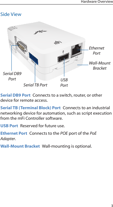 3Hardware OverviewSide ViewSerial DB9  PortSerial TB PortUSB PortEthernet  PortWall-Mount BracketSerial DB9 Port  Connects to a switch, router, or other device for remote access.Serial TB (Terminal Block) Port  Connects to an industrial networking device for automation, such as script execution from the mFi Controller software.USB Port  Reserved for future use.Ethernet Port  Connects to the POE port of the PoE Adapter.Wall-Mount Bracket  Wall-mounting is optional.