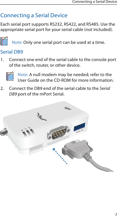 7Connecting a Serial DeviceConnecting a Serial DeviceEach serial port supports RS232, RS422, and RS485. Use the appropriate serial port for your serial cable (not included).Note: Only one serial port can be used at a time.Serial DB91.  Connect one end of the serial cable to the console port of the switch, router, or other device.Note: A null modem may be needed; refer to the User Guide on the CD-ROM for more information.2.  Connect the DB9 end of the serial cable to the Serial DB9 port of the mPort Serial.