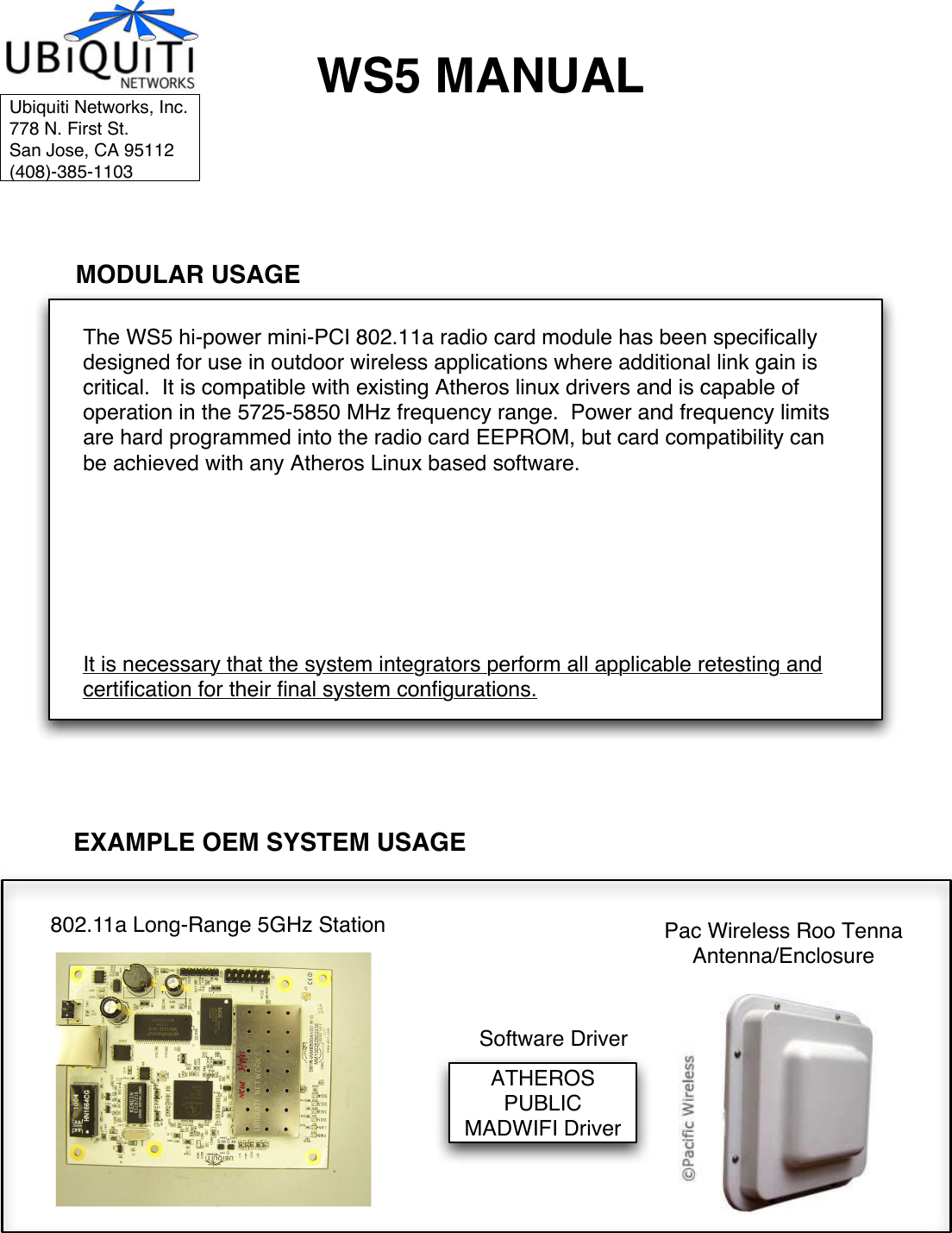 WS5 MANUALThe WS5 hi-power mini-PCI 802.11a radio card module has been specifically designed for use in outdoor wireless applications where additional link gain is critical.  It is compatible with existing Atheros linux drivers and is capable of operation in the 5725-5850 MHz frequency range.  Power and frequency limits are hard programmed into the radio card EEPROM, but card compatibility can be achieved with any Atheros Linux based software.   It is necessary that the system integrators perform all applicable retesting and certification for their final system configurations.EXAMPLE OEM SYSTEM USAGEMODULAR USAGEPC ENGINES WRAP Wireless Router BoardATHEROS PUBLIC MADWIFI DriverUbiquiti Networks, Inc.778 N. First St.San Jose, CA 95112(408)-385-1103WS 5Pac Wireless Roo TennaAntenna/EnclosureSoftware Driver802.11a Long-Range 5GHz Station