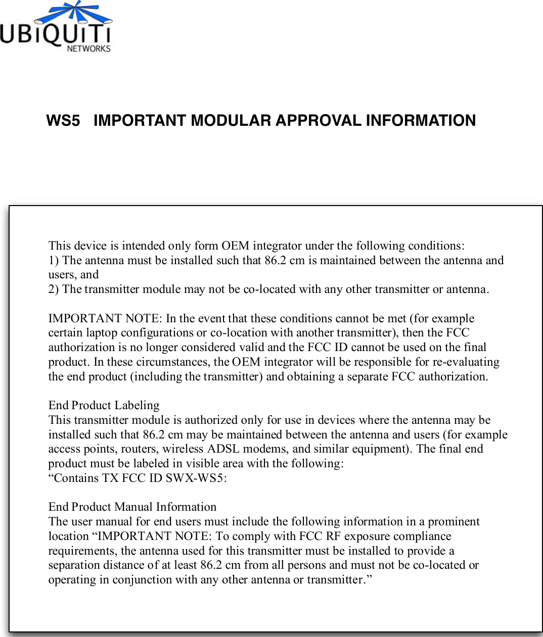 WS5   IMPORTANT MODULAR APPROVAL INFORMATION This device is intended only form OEM integrator under the following conditions: 1) The antenna must be installed such that 86.2 cm is maintained between the antenna and users, and 2) The transmitter module may not be co-located with any other transmitter or antenna.  IMPORTANT NOTE: In the event that these conditions cannot be met (for example certain laptop configurations or co-location with another transmitter), then the FCC authorization is no longer considered valid and the FCC ID cannot be used on the final product. In these circumstances, the OEM integrator will be responsible for re-evaluating the end product (including the transmitter) and obtaining a separate FCC authorization.  End Product Labeling This transmitter module is authorized only for use in devices where the antenna may be installed such that 86.2 cm may be maintained between the antenna and users (for example access points, routers, wireless ADSL modems, and similar equipment). The final end product must be labeled in visible area with the following: “Contains TX FCC ID SWX-WS5:    End Product Manual Information The user manual for end users must include the following information in a prominent location “IMPORTANT NOTE: To comply with FCC RF exposure compliance requirements, the antenna used for this transmitter must be installed to provide a separation distance of at least 86.2 cm from all persons and must not be co-located or operating in conjunction with any other antenna or transmitter.” 