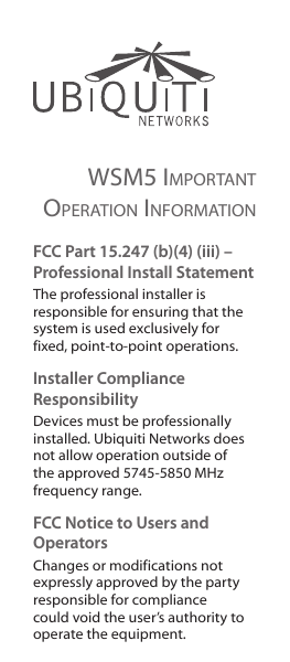 WSm5 important operation information FCC Part 15.247 (b)(4) (iii) – Professional Install StatementThe professional installer is responsible for ensuring that the system is used exclusively for fixed, point-to-point operations.Installer Compliance ResponsibilityDevices must be professionally installed. Ubiquiti Networks does not allow operation outside of the approved 5745-5850 MHz frequencyrange. FCC Notice to Users and OperatorsChanges or modifications not expressly approved by the party responsible for compliance could void the user’s authority to operate the equipment. 