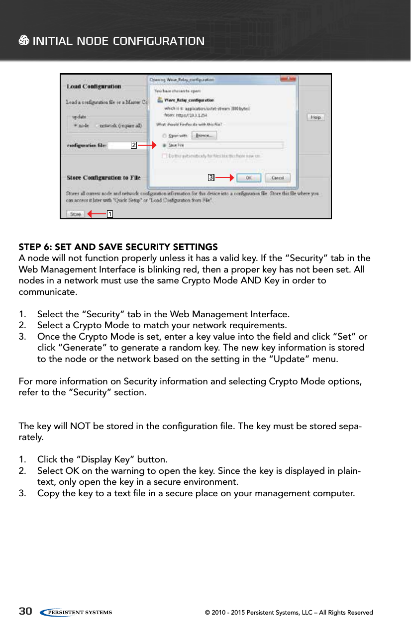 © 2010 - 2015 Persistent Systems, LLC – All Rights Reserved30 INITIAL NODE CONFIGURATION231STEP 6: SET AND SAVE SECURITY SETTINGSA node will not function properly unless it has a valid key. If the “Security” tab in the Web Management Interface is blinking red, then a proper key has not been set. All nodes in a network must use the same Crypto Mode AND Key in order to communicate.  1.  Select the “Security” tab in the Web Management Interface.2.  Select a Crypto Mode to match your network requirements.3.  Once the Crypto Mode is set, enter a key value into the ﬁeld and click “Set” or click “Generate” to generate a random key. The new key information is stored to the node or the network based on the setting in the “Update” menu.For more information on Security information and selecting Crypto Mode options, refer to the “Security” section. The key will NOT be stored in the conﬁguration ﬁle. The key must be stored sepa-rately.1.  Click the “Display Key” button.2.  Select OK on the warning to open the key. Since the key is displayed in plain-text, only open the key in a secure environment.3.  Copy the key to a text ﬁle in a secure place on your management computer.