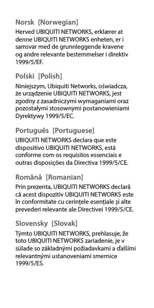 Norsk [Norwegian]Herved UBIQUITI NETWORKS, erklærer at denne UBIQUITI NETWORKS enheten, er i samsvar med de grunnleggende kravene og andre relevante bestemmelser i direktiv 1999/5/EF.Polski [Polish]Niniejszym, Ubiquiti Networks, oświadcza, że   urządzenie UBIQUITI NETWORKS, jest zgodny z zasadniczymi wymaganiami oraz pozostałymi stosownymi postanowieniami Dyrektywy 1999/5/EC.Português [Portuguese]UBIQUITI NETWORKS declara que este dispositivo UBIQUITI NETWORKS, está conforme com os requisitos essenciais e outras disposições da Directiva 1999/5/CE.Română [Romanian]Prin prezenta, UBIQUITI NETWORKS declară că acest dispozitiv UBIQUITI NETWORKS este în conformitate cu cerințele esențiale și alte prevederi relevante ale Directivei 1999/5/CE.Slovensky [Slovak]Týmto UBIQUITI NETWORKS, prehlasuje, že toto UBIQUITI NETWORKS zariadenie, je v súlade so základnými požiadavkami a ďalšími relevantnými ustanoveniami smernice 1999/5/ES.