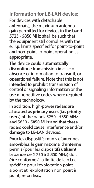 Information for LE-LAN device:For devices with detachable antenna(s), the maximum antenna gain permitted for devices in the band 5725-5850MHz shall be such that the equipment still complies with the e.i.r.p. limits specified for point-to-point and non-point-to-point operation as appropriate.The device could automatically discontinue transmission in case of absence of information to transmit, or operational failure. Note that this is not intended to prohibit transmission of control or signaling information or the use of repetitive codes where required by the technology. In addition, high-power radars are allocated as primary users (i.e. priority users) of the bands 5250-5350MHz and 5650-5850MHz and that these radars could cause interference and/or damage to LE-LAN devices.Pour les dispositifs munis d’antennes amovibles, le gain maximal d’antenne permis (pour les dispositifs utilisant la bande de 5 725 à 5 850 MHz) doit être conforme à la limite de la p.i.r.e. spécifiée pour l’exploitation point à point et l’exploitation non point à point, selon leas;