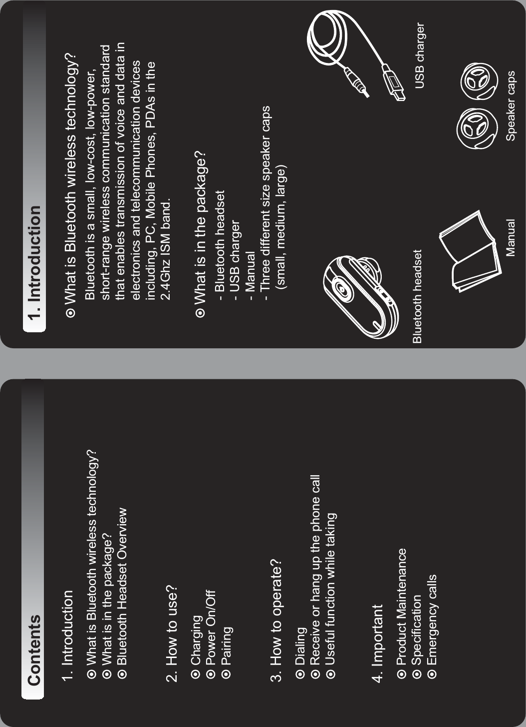 Contents 1. IntroductionWhat is Bluetooth wireless technology?What is in the package?Bluetooth Headset Overview 2. How to use?ChargingPower On/OffPairing 3. How to operate?      Dialing      Receive or hang up the phone call      Useful function while taking4. ImportantProduct MaintenanceSpecificationEmergency calls   Manual Speaker capsBluetooth headset USB charger1. IntroductionWhat is Bluetooth wireless technology?Bluetooth is a small, low-cost, low-power,short-range wireless communication standardthat enables transmission of voice and data in      electronics and telecommunication devices      including, PC, Mobile Phones, PDAs in the      2.4Ghz ISM band.What is in the package?- Bluetooth headset-USBcharger      - Manual      - Three different size speaker caps         (small, medium, large)