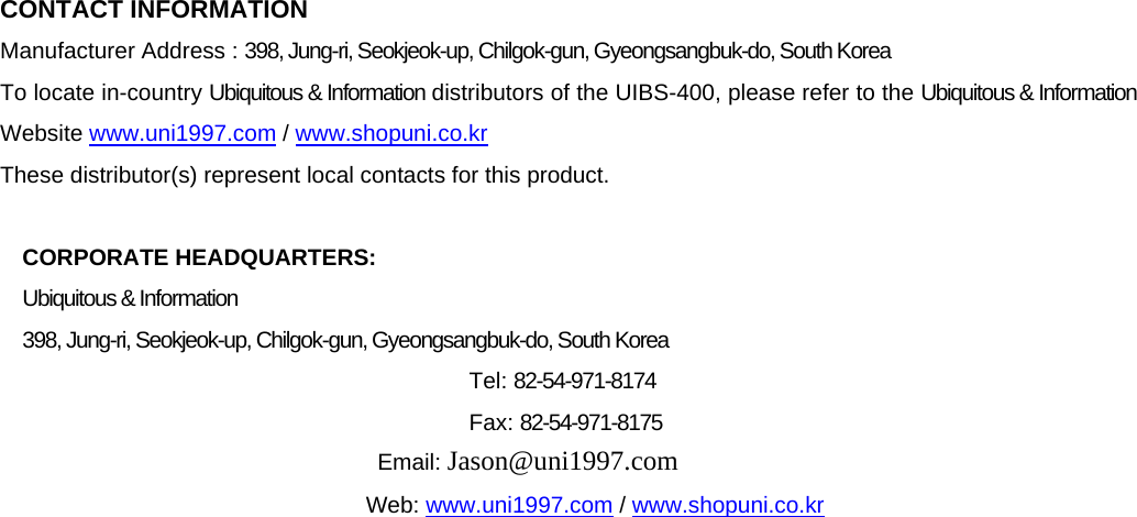  CONTACT INFORMATION Manufacturer Address : 398, Jung-ri, Seokjeok-up, Chilgok-gun, Gyeongsangbuk-do, South Korea To locate in-country Ubiquitous &amp; Information distributors of the UIBS-400, please refer to the Ubiquitous &amp; Information Website www.uni1997.com / www.shopuni.co.kr These distributor(s) represent local contacts for this product.  CORPORATE HEADQUARTERS:   Ubiquitous &amp; Information 398, Jung-ri, Seokjeok-up, Chilgok-gun, Gyeongsangbuk-do, South Korea   Tel: 82-54-971-8174  Fax: 82-54-971-8175  Email: Jason@uni1997.com  Web: www.uni1997.com / www.shopuni.co.kr                           