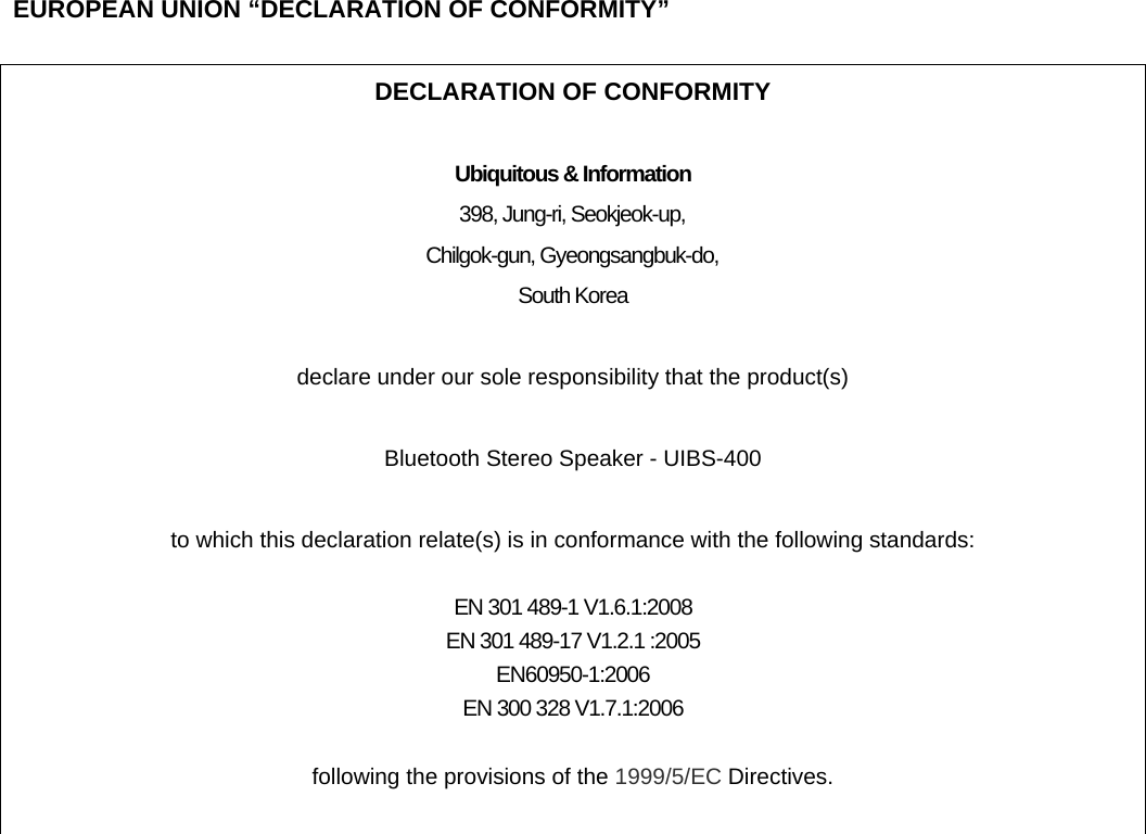  EUROPEAN UNION &ldquo;DECLARATION OF CONFORMITY&rdquo;  DECLARATION OF CONFORMITY  Ubiquitous &amp; Information 398, Jung-ri, Seokjeok-up, Chilgok-gun, Gyeongsangbuk-do, South Korea  declare under our sole responsibility that the product(s)  Bluetooth Stereo Speaker - UIBS-400  to which this declaration relate(s) is in conformance with the following standards:  EN 301 489-1 V1.6.1:2008 EN 301 489-17 V1.2.1 :2005 EN60950-1:2006 EN 300 328 V1.7.1:2006  following the provisions of the 1999/5/EC Directives.   