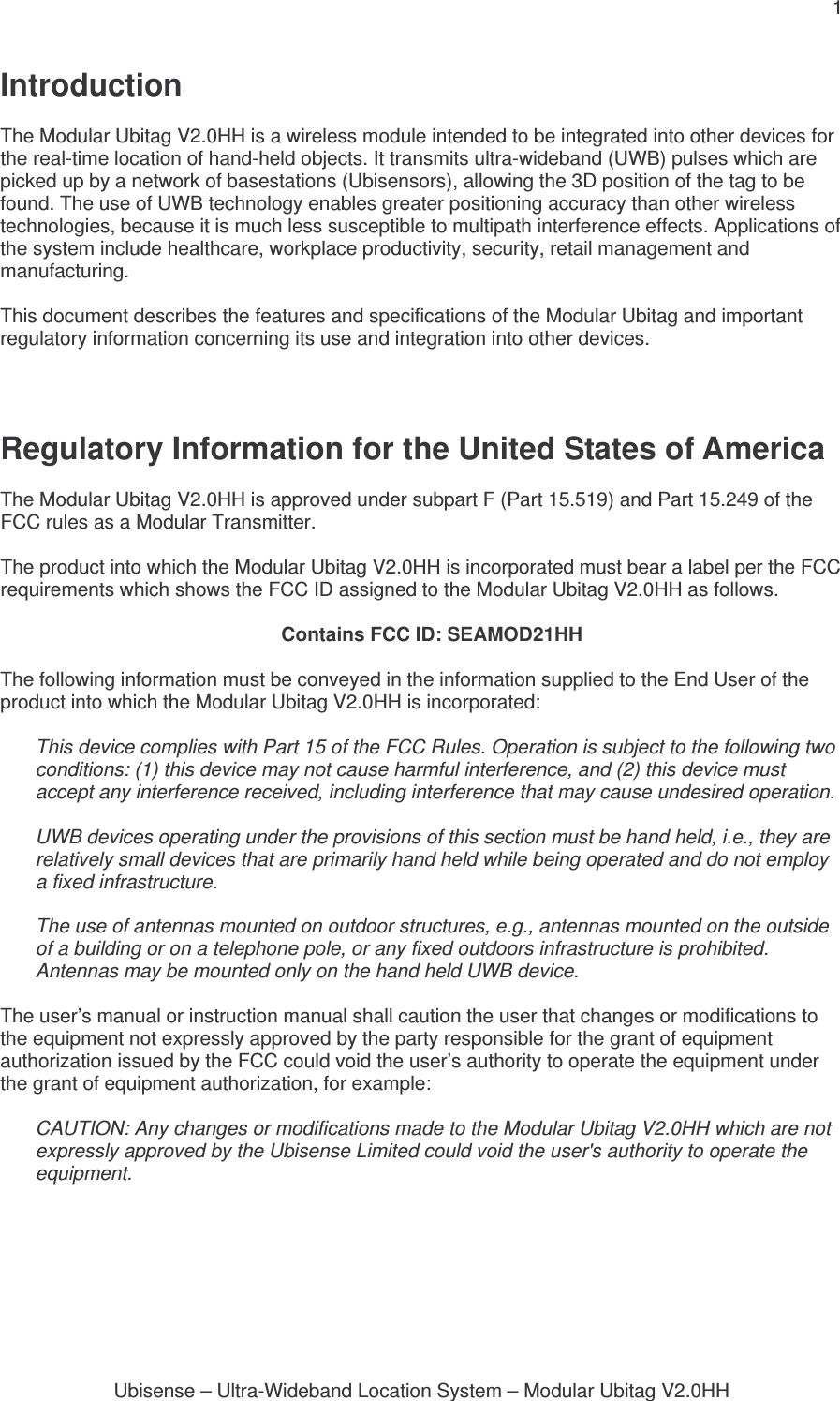 1 Ubisense – Ultra-Wideband Location System – Modular Ubitag V2.0HHIntroduction  The Modular Ubitag V2.0HH is a wireless module intended to be integrated into other devices for the real-time location of hand-held objects. It transmits ultra-wideband (UWB) pulses which are picked up by a network of basestations (Ubisensors), allowing the 3D position of the tag to be found. The use of UWB technology enables greater positioning accuracy than other wireless technologies, because it is much less susceptible to multipath interference effects. Applications of the system include healthcare, workplace productivity, security, retail management and manufacturing.  This document describes the features and specifications of the Modular Ubitag and important regulatory information concerning its use and integration into other devices.    Regulatory Information for the United States of America  The Modular Ubitag V2.0HH is approved under subpart F (Part 15.519) and Part 15.249 of the FCC rules as a Modular Transmitter.  The product into which the Modular Ubitag V2.0HH is incorporated must bear a label per the FCC requirements which shows the FCC ID assigned to the Modular Ubitag V2.0HH as follows.  Contains FCC ID: SEAMOD21HH  The following information must be conveyed in the information supplied to the End User of the product into which the Modular Ubitag V2.0HH is incorporated:  This device complies with Part 15 of the FCC Rules. Operation is subject to the following two conditions: (1) this device may not cause harmful interference, and (2) this device must accept any interference received, including interference that may cause undesired operation.  UWB devices operating under the provisions of this section must be hand held, i.e., they are relatively small devices that are primarily hand held while being operated and do not employ a fixed infrastructure.  The use of antennas mounted on outdoor structures, e.g., antennas mounted on the outside of a building or on a telephone pole, or any fixed outdoors infrastructure is prohibited. Antennas may be mounted only on the hand held UWB device.  The user’s manual or instruction manual shall caution the user that changes or modifications to the equipment not expressly approved by the party responsible for the grant of equipment authorization issued by the FCC could void the user’s authority to operate the equipment under the grant of equipment authorization, for example:  CAUTION: Any changes or modifications made to the Modular Ubitag V2.0HH which are not expressly approved by the Ubisense Limited could void the user&apos;s authority to operate the equipment.    