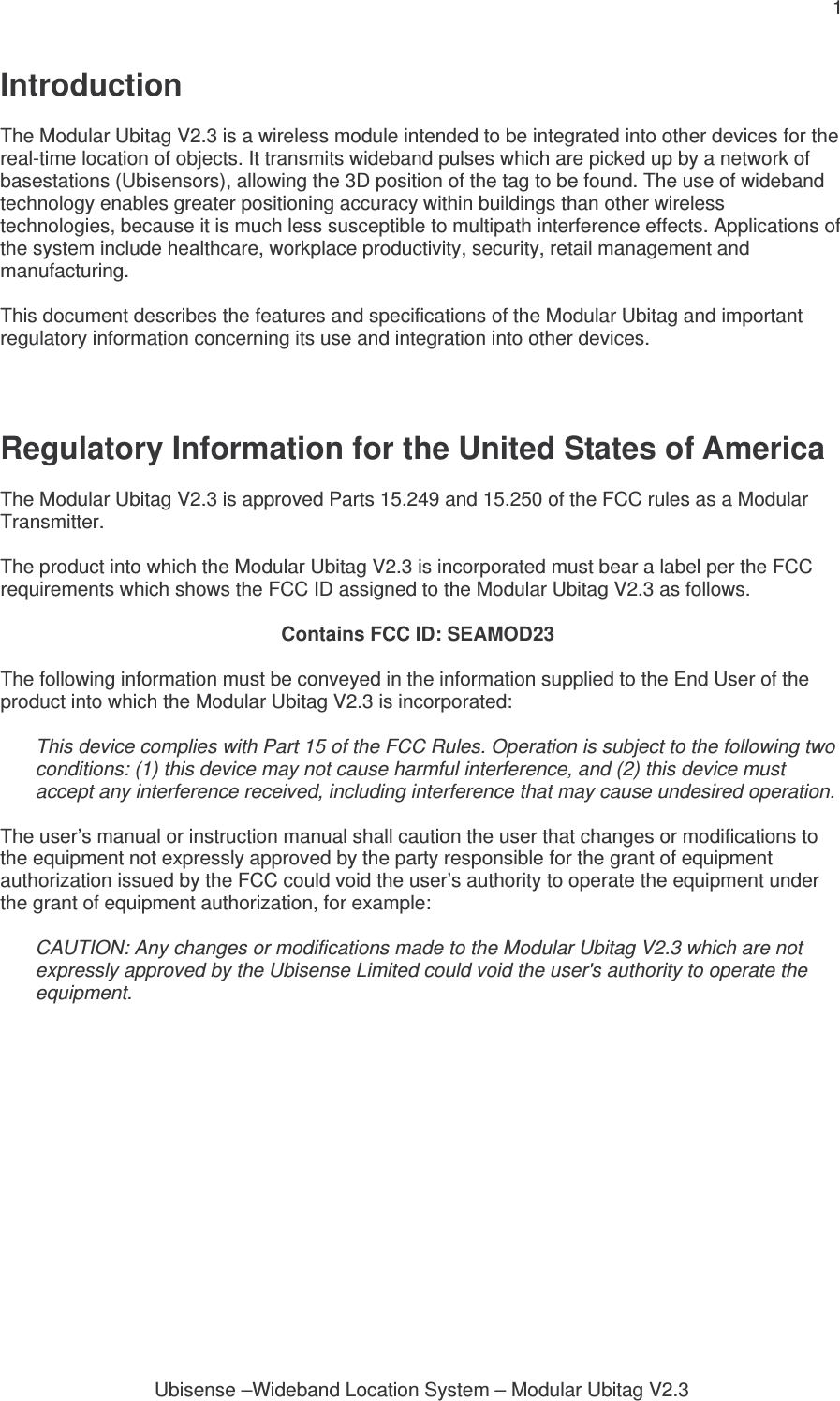 1 Ubisense –Wideband Location System – Modular Ubitag V2.3Introduction  The Modular Ubitag V2.3 is a wireless module intended to be integrated into other devices for the real-time location of objects. It transmits wideband pulses which are picked up by a network of basestations (Ubisensors), allowing the 3D position of the tag to be found. The use of wideband technology enables greater positioning accuracy within buildings than other wireless technologies, because it is much less susceptible to multipath interference effects. Applications of the system include healthcare, workplace productivity, security, retail management and manufacturing.  This document describes the features and specifications of the Modular Ubitag and important regulatory information concerning its use and integration into other devices.    Regulatory Information for the United States of America  The Modular Ubitag V2.3 is approved Parts 15.249 and 15.250 of the FCC rules as a Modular Transmitter.  The product into which the Modular Ubitag V2.3 is incorporated must bear a label per the FCC requirements which shows the FCC ID assigned to the Modular Ubitag V2.3 as follows.  Contains FCC ID: SEAMOD23  The following information must be conveyed in the information supplied to the End User of the product into which the Modular Ubitag V2.3 is incorporated:  This device complies with Part 15 of the FCC Rules. Operation is subject to the following two conditions: (1) this device may not cause harmful interference, and (2) this device must accept any interference received, including interference that may cause undesired operation.  The user’s manual or instruction manual shall caution the user that changes or modifications to the equipment not expressly approved by the party responsible for the grant of equipment authorization issued by the FCC could void the user’s authority to operate the equipment under the grant of equipment authorization, for example:  CAUTION: Any changes or modifications made to the Modular Ubitag V2.3 which are not expressly approved by the Ubisense Limited could void the user&apos;s authority to operate the equipment.    