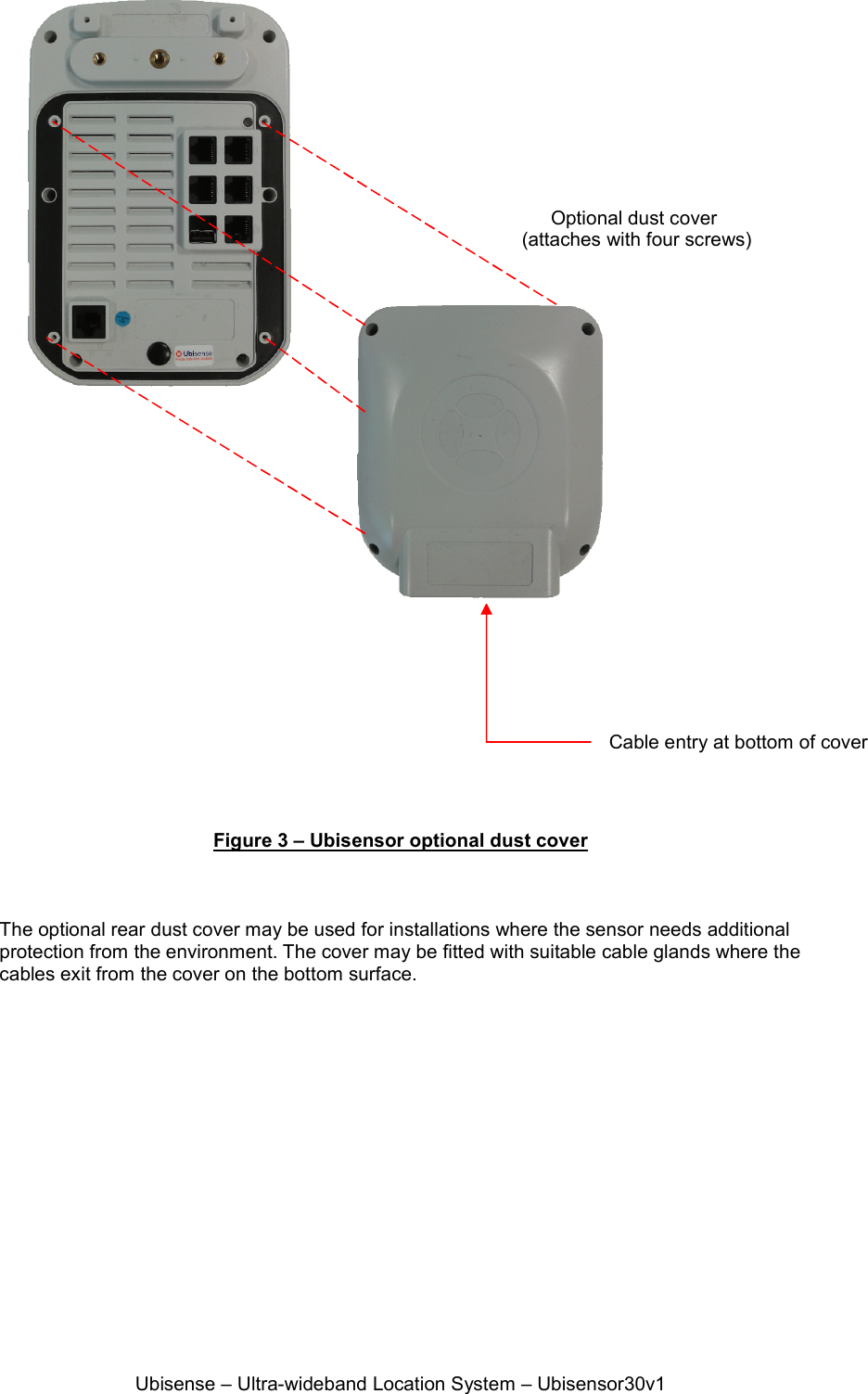 Ubisense – Ultra-wideband Location System – Ubisensor30v1                   Figure 3 – Ubisensor optional dust cover    The optional rear dust cover may be used for installations where the sensor needs additional protection from the environment. The cover may be fitted with suitable cable glands where the cables exit from the cover on the bottom surface. Optional dust cover  (attaches with four screws) Cable entry at bottom of cover 