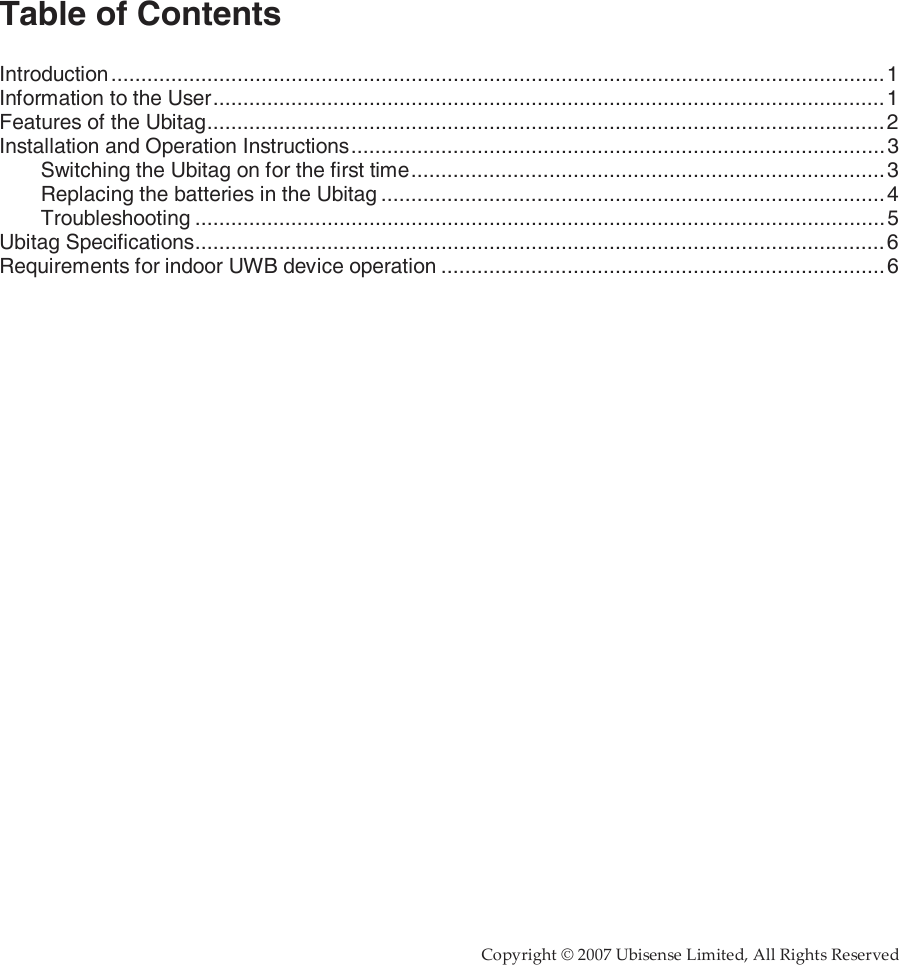     Copyright © 2007 Ubisense Limited, All Rights Reserved                    Table of Contents  Introduction .................................................................................................................................1 Information to the User................................................................................................................1 Features of the Ubitag.................................................................................................................2 Installation and Operation Instructions.........................................................................................3 Switching the Ubitag on for the first time...............................................................................3 Replacing the batteries in the Ubitag ....................................................................................4 Troubleshooting ...................................................................................................................5 Ubitag Specifications...................................................................................................................6 Requirements for indoor UWB device operation ..........................................................................6    