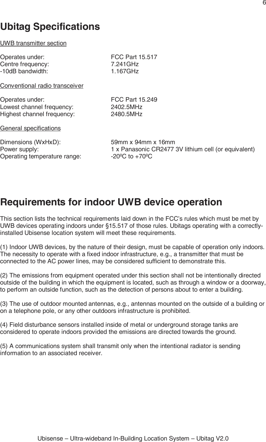 6 Ubisense – Ultra-wideband In-Building Location System – Ubitag V2.0 Ubitag Specifications  UWB transmitter section  Operates under:      FCC Part 15.517 Centre frequency:   7.241GHz -10dB bandwidth:   1.167GHz  Conventional radio transceiver  Operates under:      FCC Part 15.249  Lowest channel frequency:    2402.5MHz Highest channel frequency:    2480.5MHz  General specifications  Dimensions (WxHxD):      59mm x 94mm x 16mm Power supply:        1 x Panasonic CR2477 3V lithium cell (or equivalent) Operating temperature range:    -20ºC to +70ºC     Requirements for indoor UWB device operation  This section lists the technical requirements laid down in the FCC’s rules which must be met by UWB devices operating indoors under §15.517 of those rules. Ubitags operating with a correctly-installed Ubisense location system will meet these requirements.  (1) Indoor UWB devices, by the nature of their design, must be capable of operation only indoors. The necessity to operate with a fixed indoor infrastructure, e.g., a transmitter that must be connected to the AC power lines, may be considered sufficient to demonstrate this.  (2) The emissions from equipment operated under this section shall not be intentionally directed outside of the building in which the equipment is located, such as through a window or a doorway, to perform an outside function, such as the detection of persons about to enter a building.  (3) The use of outdoor mounted antennas, e.g., antennas mounted on the outside of a building or on a telephone pole, or any other outdoors infrastructure is prohibited.  (4) Field disturbance sensors installed inside of metal or underground storage tanks are considered to operate indoors provided the emissions are directed towards the ground.  (5) A communications system shall transmit only when the intentional radiator is sending information to an associated receiver.  