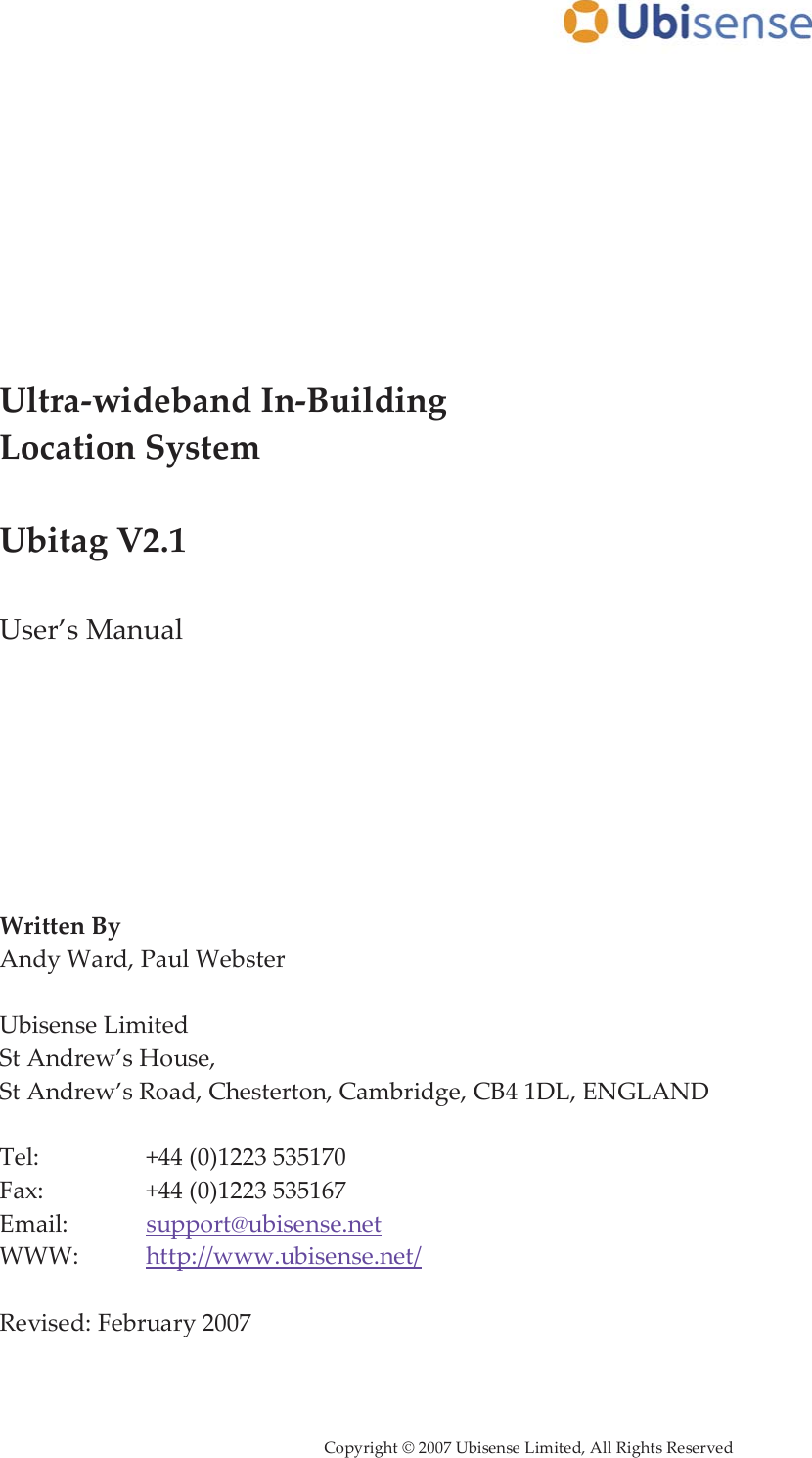      Copyright © 2007 Ubisense Limited, All Rights Reserved            Ultra-wideband In-Building Location System  Ubitag V2.1  User’s Manual         Written By Andy Ward, Paul Webster  Ubisense Limited St Andrew’s House,  St Andrew’s Road, Chesterton, Cambridge, CB4 1DL, ENGLAND  Tel:     +44 (0)1223 535170 Fax:     +44 (0)1223 535167 Email:    support@ubisense.net WWW:   http://www.ubisense.net/  Revised: February 2007  