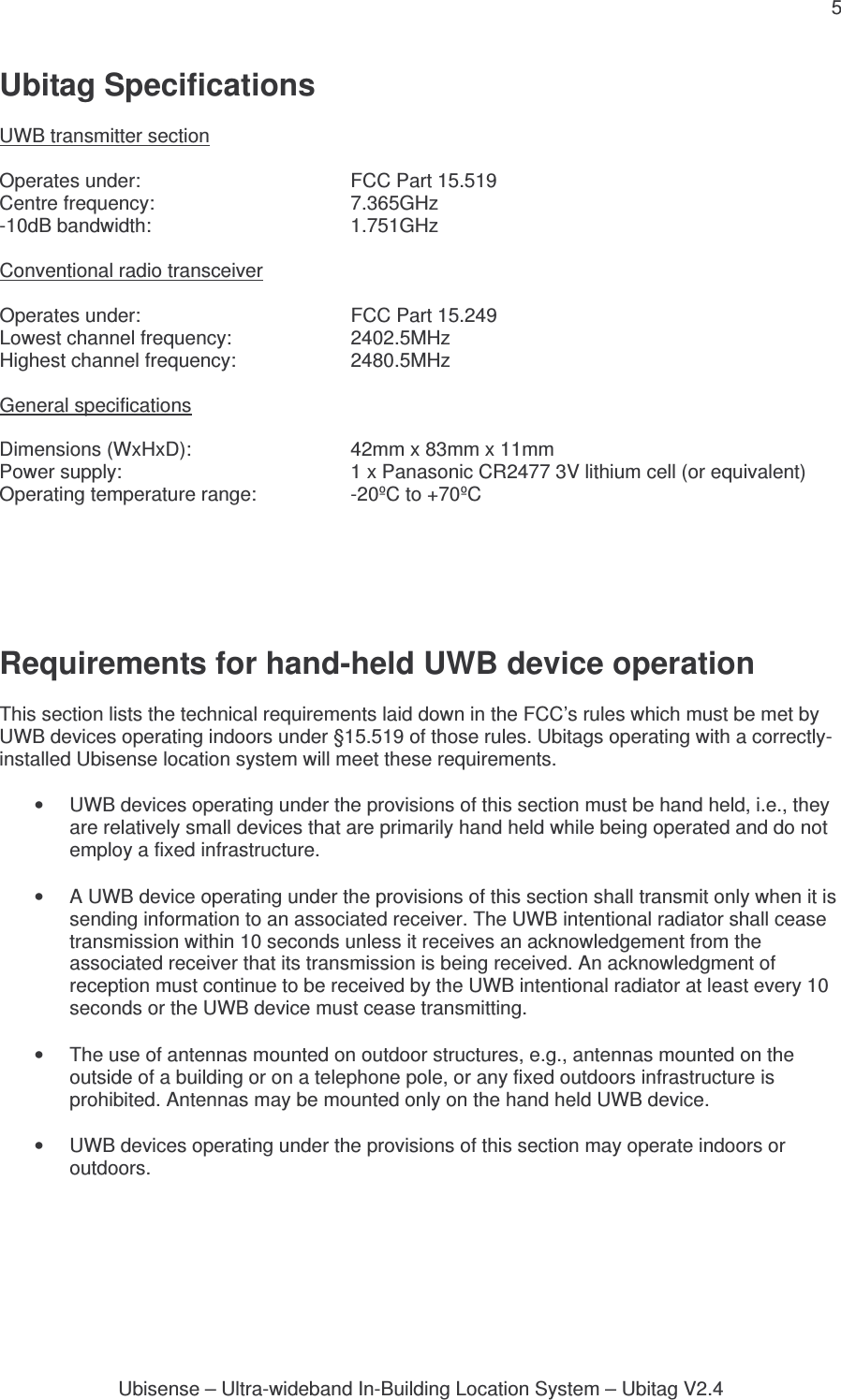 5 Ubisense – Ultra-wideband In-Building Location System – Ubitag V2.4Ubitag Specifications  UWB transmitter section  Operates under:      FCC Part 15.519 Centre frequency:      7.365GHz -10dB bandwidth:      1.751GHz  Conventional radio transceiver  Operates under:      FCC Part 15.249  Lowest channel frequency:    2402.5MHz Highest channel frequency:    2480.5MHz  General specifications  Dimensions (WxHxD):      42mm x 83mm x 11mm Power supply:        1 x Panasonic CR2477 3V lithium cell (or equivalent) Operating temperature range:    -20ºC to +70ºC           Requirements for hand-held UWB device operation  This section lists the technical requirements laid down in the FCC’s rules which must be met by UWB devices operating indoors under §15.519 of those rules. Ubitags operating with a correctly-installed Ubisense location system will meet these requirements.  •  UWB devices operating under the provisions of this section must be hand held, i.e., they are relatively small devices that are primarily hand held while being operated and do not employ a fixed infrastructure.  •  A UWB device operating under the provisions of this section shall transmit only when it is sending information to an associated receiver. The UWB intentional radiator shall cease transmission within 10 seconds unless it receives an acknowledgement from the associated receiver that its transmission is being received. An acknowledgment of reception must continue to be received by the UWB intentional radiator at least every 10 seconds or the UWB device must cease transmitting.  •  The use of antennas mounted on outdoor structures, e.g., antennas mounted on the outside of a building or on a telephone pole, or any fixed outdoors infrastructure is prohibited. Antennas may be mounted only on the hand held UWB device.  •  UWB devices operating under the provisions of this section may operate indoors or outdoors.   