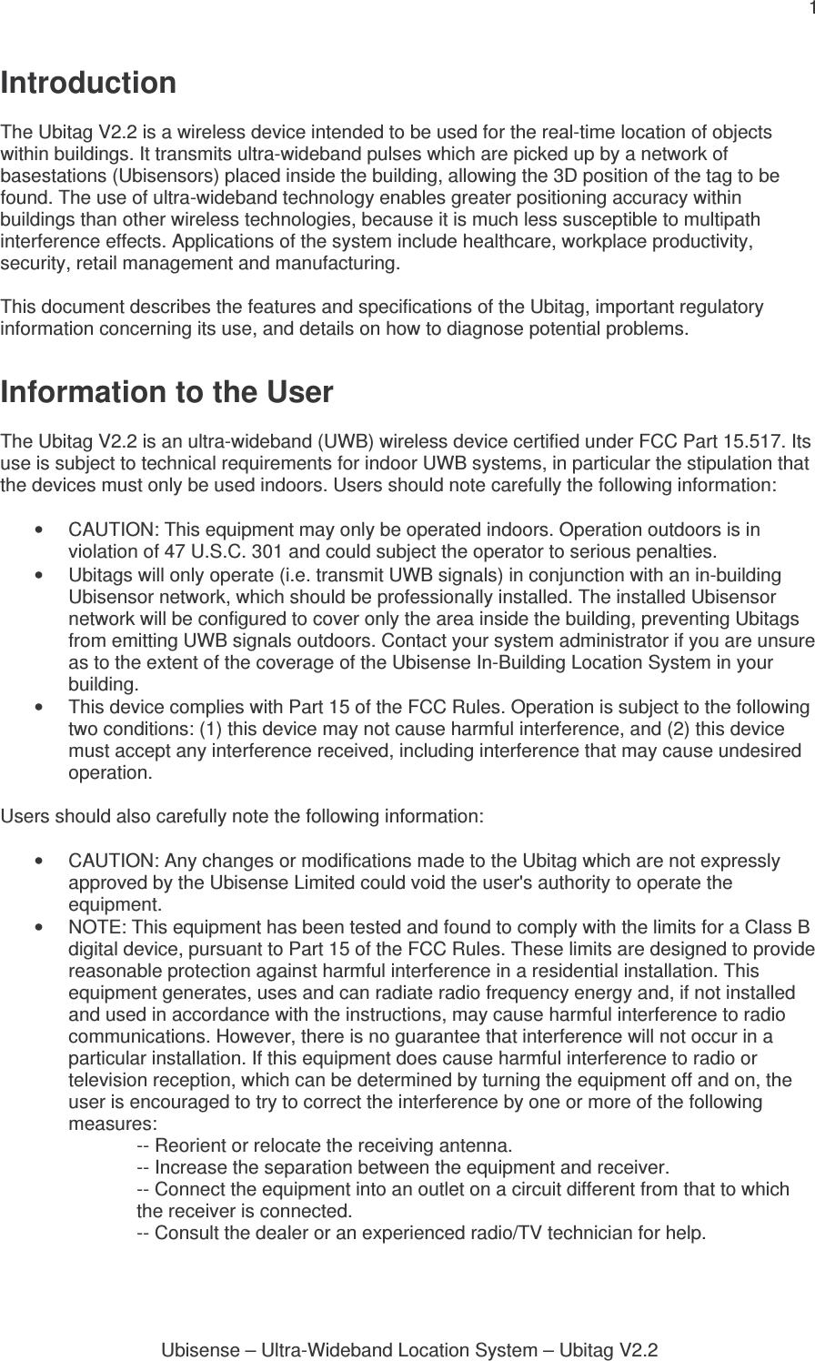 1 Ubisense – Ultra-Wideband Location System – Ubitag V2.2Introduction  The Ubitag V2.2 is a wireless device intended to be used for the real-time location of objects within buildings. It transmits ultra-wideband pulses which are picked up by a network of basestations (Ubisensors) placed inside the building, allowing the 3D position of the tag to be found. The use of ultra-wideband technology enables greater positioning accuracy within buildings than other wireless technologies, because it is much less susceptible to multipath interference effects. Applications of the system include healthcare, workplace productivity, security, retail management and manufacturing.  This document describes the features and specifications of the Ubitag, important regulatory information concerning its use, and details on how to diagnose potential problems.  Information to the User  The Ubitag V2.2 is an ultra-wideband (UWB) wireless device certified under FCC Part 15.517. Its use is subject to technical requirements for indoor UWB systems, in particular the stipulation that the devices must only be used indoors. Users should note carefully the following information:  •  CAUTION: This equipment may only be operated indoors. Operation outdoors is in violation of 47 U.S.C. 301 and could subject the operator to serious penalties. •  Ubitags will only operate (i.e. transmit UWB signals) in conjunction with an in-building Ubisensor network, which should be professionally installed. The installed Ubisensor network will be configured to cover only the area inside the building, preventing Ubitags from emitting UWB signals outdoors. Contact your system administrator if you are unsure as to the extent of the coverage of the Ubisense In-Building Location System in your building. •  This device complies with Part 15 of the FCC Rules. Operation is subject to the following two conditions: (1) this device may not cause harmful interference, and (2) this device must accept any interference received, including interference that may cause undesired operation.  Users should also carefully note the following information:  •  CAUTION: Any changes or modifications made to the Ubitag which are not expressly approved by the Ubisense Limited could void the user&apos;s authority to operate the equipment. •  NOTE: This equipment has been tested and found to comply with the limits for a Class B digital device, pursuant to Part 15 of the FCC Rules. These limits are designed to provide reasonable protection against harmful interference in a residential installation. This equipment generates, uses and can radiate radio frequency energy and, if not installed and used in accordance with the instructions, may cause harmful interference to radio communications. However, there is no guarantee that interference will not occur in a particular installation. If this equipment does cause harmful interference to radio or television reception, which can be determined by turning the equipment off and on, the user is encouraged to try to correct the interference by one or more of the following measures: -- Reorient or relocate the receiving antenna. -- Increase the separation between the equipment and receiver. -- Connect the equipment into an outlet on a circuit different from that to which the receiver is connected. -- Consult the dealer or an experienced radio/TV technician for help. 