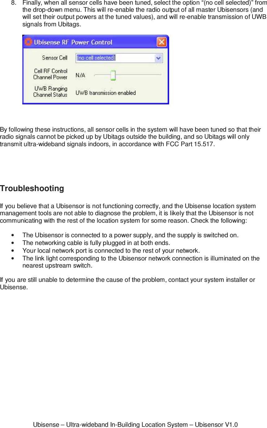 Ubisense – Ultra-wideband In-Building Location System – Ubisensor V1.08.  Finally, when all sensor cells have been tuned, select the option “(no cell selected)” from the drop-down menu. This will re-enable the radio output of all master Ubisensors (and will set their output powers at the tuned values), and will re-enable transmission of UWB signals from Ubitags.      By following these instructions, all sensor cells in the system will have been tuned so that their radio signals cannot be picked up by Ubitags outside the building, and so Ubitags will only transmit ultra-wideband signals indoors, in accordance with FCC Part 15.517.     Troubleshooting  If you believe that a Ubisensor is not functioning correctly, and the Ubisense location system management tools are not able to diagnose the problem, it is likely that the Ubisensor is not communicating with the rest of the location system for some reason. Check the following:  •  The Ubisensor is connected to a power supply, and the supply is switched on. •  The networking cable is fully plugged in at both ends. •  Your local network port is connected to the rest of your network. •  The link light corresponding to the Ubisensor network connection is illuminated on the nearest upstream switch.  If you are still unable to determine the cause of the problem, contact your system installer or Ubisense. 