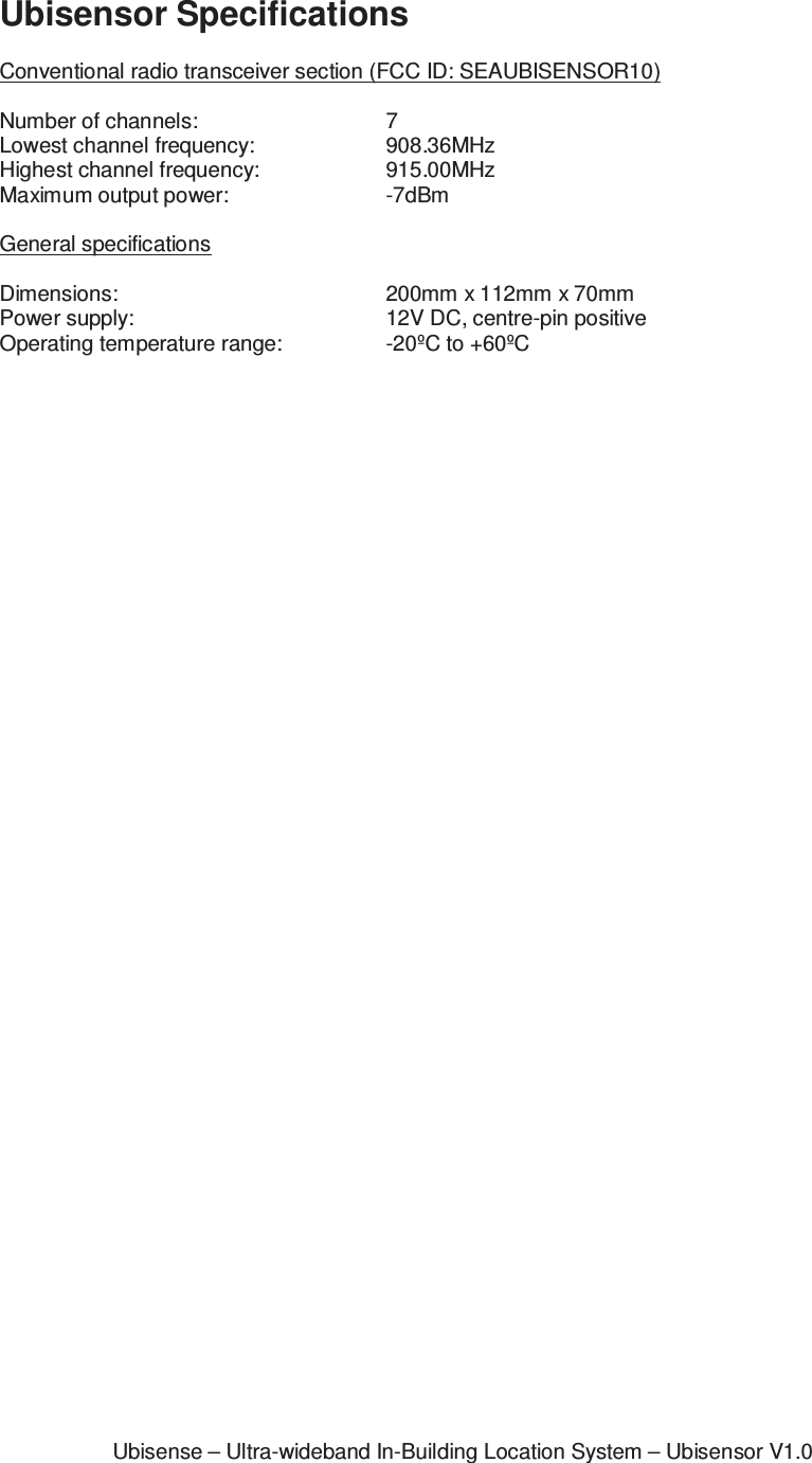 Ubisense – Ultra-wideband In-Building Location System – Ubisensor V1.0Ubisensor Specifications  Conventional radio transceiver section (FCC ID: SEAUBISENSOR10)  Number of channels:      7 Lowest channel frequency:    908.36MHz Highest channel frequency:    915.00MHz Maximum output power:     -7dBm  General specifications  Dimensions:        200mm x 112mm x 70mm Power supply:        12V DC, centre-pin positive  Operating temperature range:    -20ºC to +60ºC  
