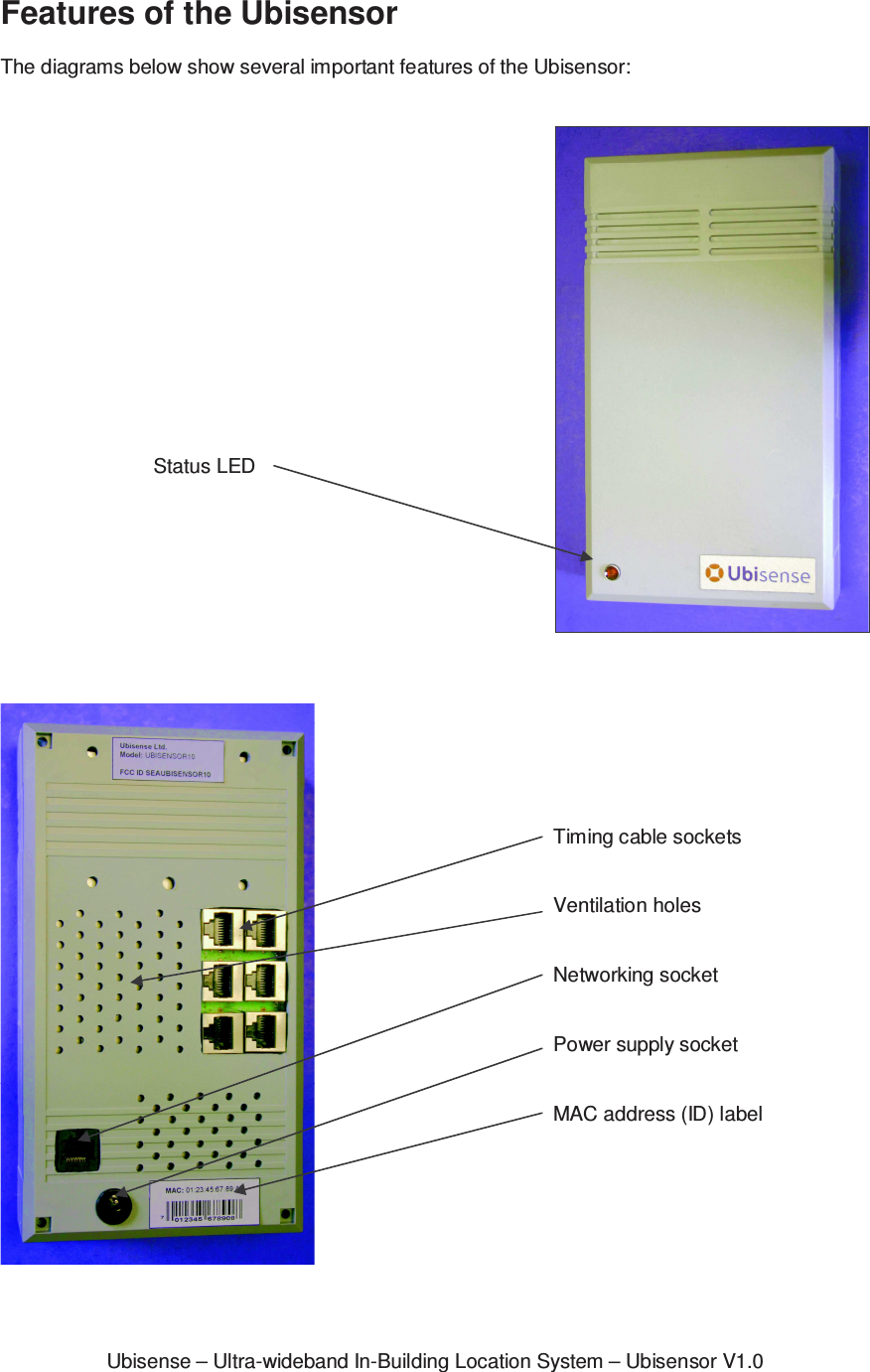 Ubisense – Ultra-wideband In-Building Location System – Ubisensor V1.0Features of the Ubisensor  The diagrams below show several important features of the Ubisensor:        Status LED   Timing cable sockets   Ventilation holes   Networking socket   Power supply socket   MAC address (ID) label  