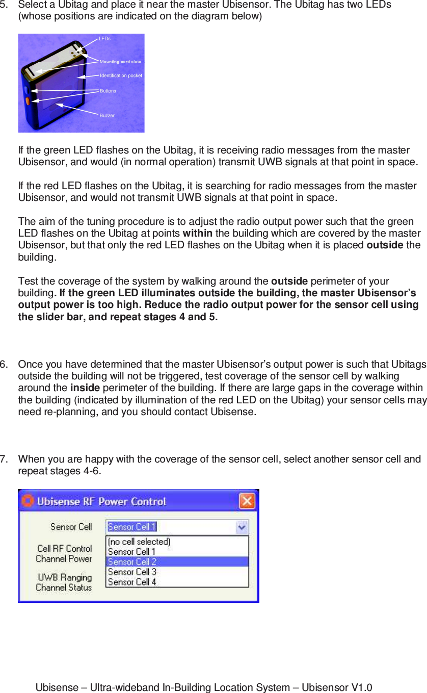 Ubisense – Ultra-wideband In-Building Location System – Ubisensor V1.0 5.  Select a Ubitag and place it near the master Ubisensor. The Ubitag has two LEDs (whose positions are indicated on the diagram below)    If the green LED flashes on the Ubitag, it is receiving radio messages from the master Ubisensor, and would (in normal operation) transmit UWB signals at that point in space.  If the red LED flashes on the Ubitag, it is searching for radio messages from the master Ubisensor, and would not transmit UWB signals at that point in space.  The aim of the tuning procedure is to adjust the radio output power such that the green LED flashes on the Ubitag at points within the building which are covered by the master Ubisensor, but that only the red LED flashes on the Ubitag when it is placed outside the building.  Test the coverage of the system by walking around the outside perimeter of your building. If the green LED illuminates outside the building, the master Ubisensor’s output power is too high. Reduce the radio output power for the sensor cell using the slider bar, and repeat stages 4 and 5.    6.  Once you have determined that the master Ubisensor’s output power is such that Ubitags outside the building will not be triggered, test coverage of the sensor cell by walking around the inside perimeter of the building. If there are large gaps in the coverage within the building (indicated by illumination of the red LED on the Ubitag) your sensor cells may need re-planning, and you should contact Ubisense.    7.  When you are happy with the coverage of the sensor cell, select another sensor cell and repeat stages 4-6.      