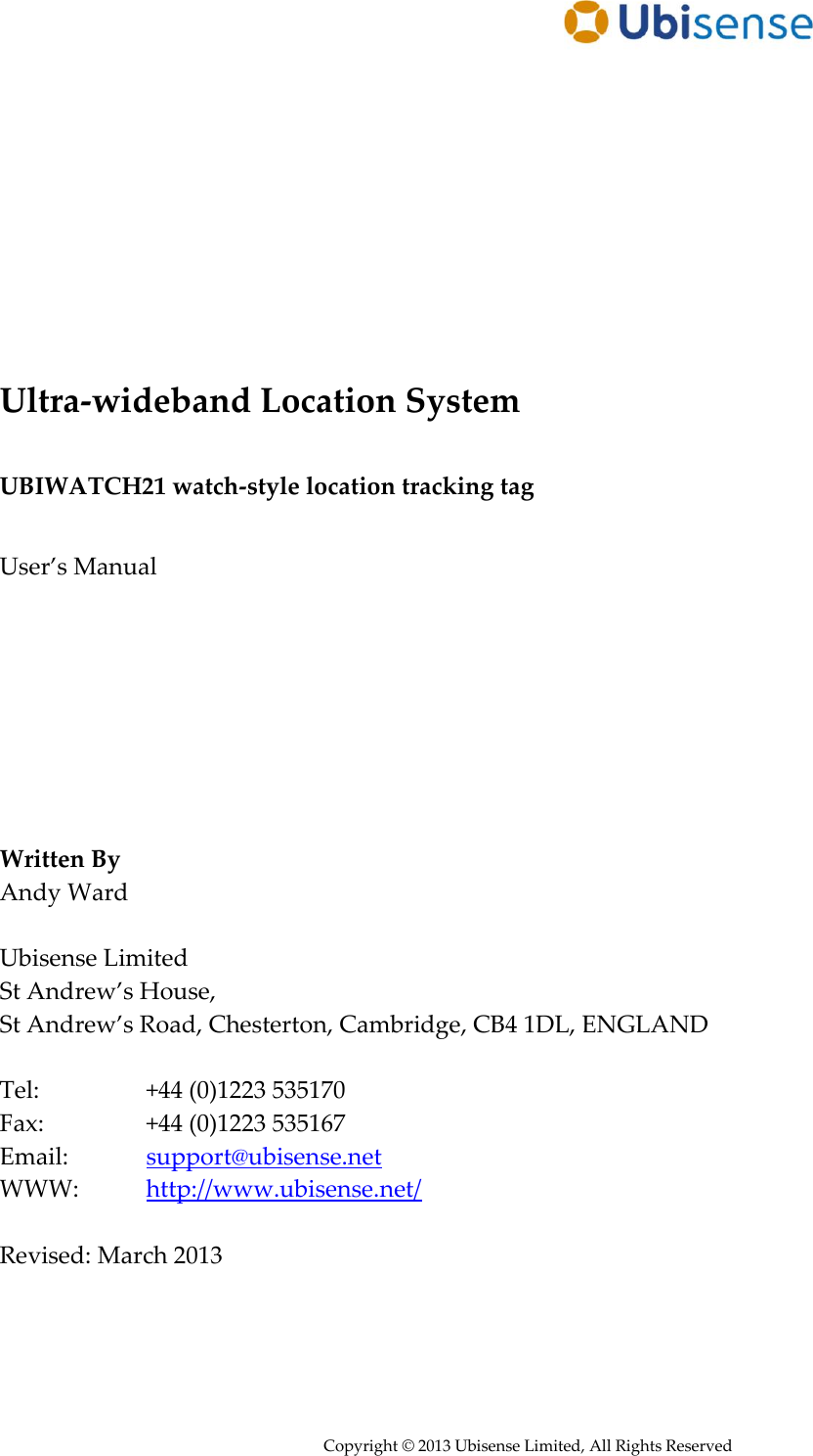      Copyright © 2013 Ubisense Limited, All Rights Reserved            Ultra-wideband Location System  UBIWATCH21 watch-style location tracking tag  User’s Manual         Written By Andy Ward  Ubisense Limited St Andrew’s House,  St Andrew’s Road, Chesterton, Cambridge, CB4 1DL, ENGLAND  Tel:     +44 (0)1223 535170 Fax:     +44 (0)1223 535167 Email:    support@ubisense.net WWW:   http://www.ubisense.net/  Revised: March 2013   
