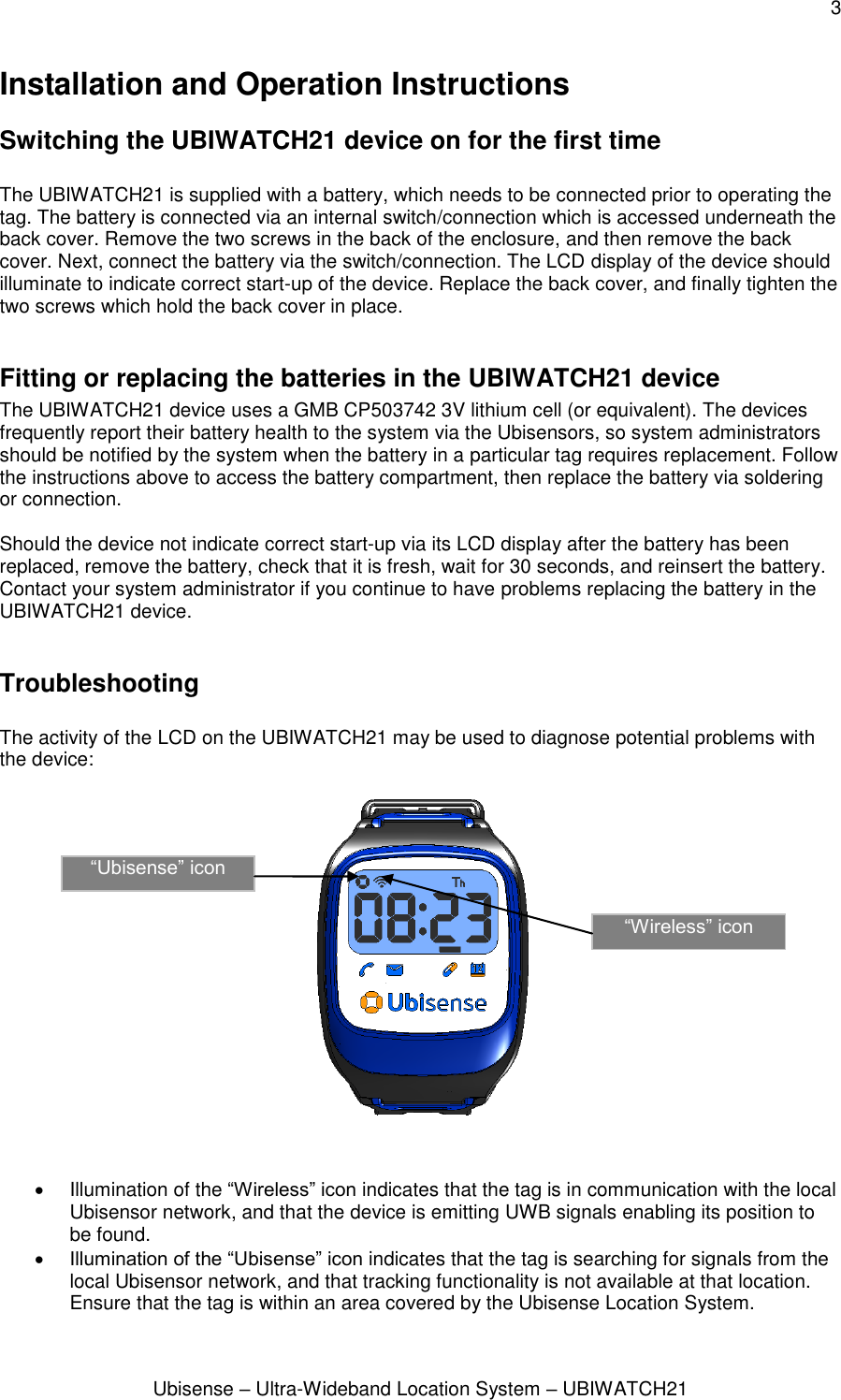 3 Ubisense – Ultra-Wideband Location System – UBIWATCH21 Installation and Operation Instructions Switching the UBIWATCH21 device on for the first time  The UBIWATCH21 is supplied with a battery, which needs to be connected prior to operating the tag. The battery is connected via an internal switch/connection which is accessed underneath the back cover. Remove the two screws in the back of the enclosure, and then remove the back cover. Next, connect the battery via the switch/connection. The LCD display of the device should illuminate to indicate correct start-up of the device. Replace the back cover, and finally tighten the two screws which hold the back cover in place.  Fitting or replacing the batteries in the UBIWATCH21 device The UBIWATCH21 device uses a GMB CP503742 3V lithium cell (or equivalent). The devices frequently report their battery health to the system via the Ubisensors, so system administrators should be notified by the system when the battery in a particular tag requires replacement. Follow the instructions above to access the battery compartment, then replace the battery via soldering or connection.  Should the device not indicate correct start-up via its LCD display after the battery has been replaced, remove the battery, check that it is fresh, wait for 30 seconds, and reinsert the battery. Contact your system administrator if you continue to have problems replacing the battery in the UBIWATCH21 device.  Troubleshooting  The activity of the LCD on the UBIWATCH21 may be used to diagnose potential problems with the device:       Illumination of the “Wireless” icon indicates that the tag is in communication with the local Ubisensor network, and that the device is emitting UWB signals enabling its position to be found.   Illumination of the “Ubisense” icon indicates that the tag is searching for signals from the local Ubisensor network, and that tracking functionality is not available at that location. Ensure that the tag is within an area covered by the Ubisense Location System. “Ubisense” icon “Wireless” icon 