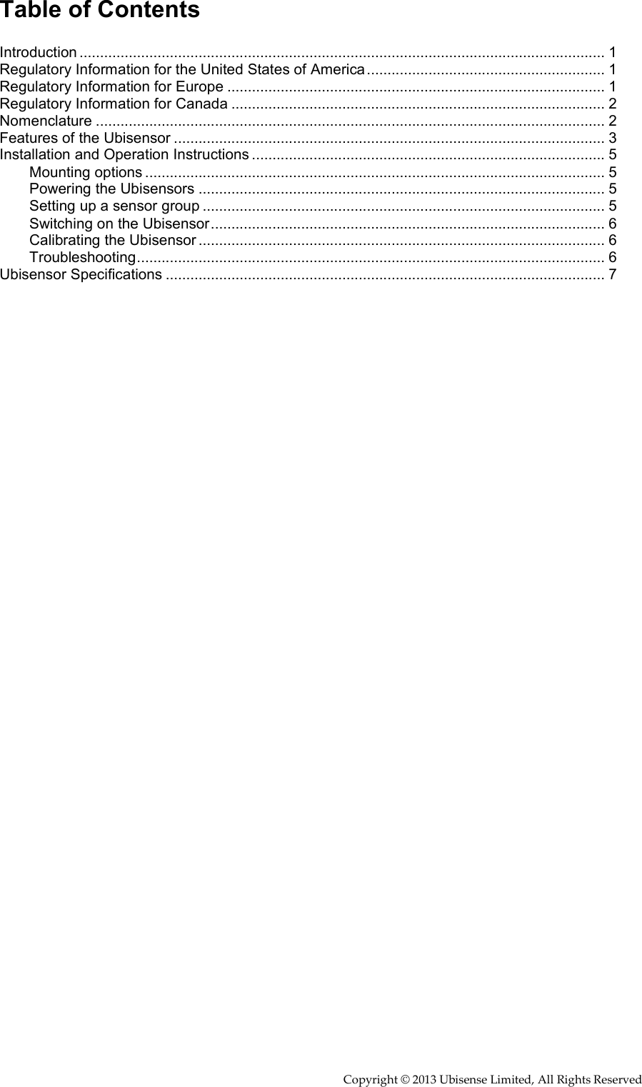     Copyright © 2013 Ubisense Limited, All Rights Reserved Table of Contents  Introduction ................................................................................................................................ 1 Regulatory Information for the United States of America .......................................................... 1 Regulatory Information for Europe ............................................................................................ 1 Regulatory Information for Canada ........................................................................................... 2 Nomenclature ............................................................................................................................ 2 Features of the Ubisensor ......................................................................................................... 3 Installation and Operation Instructions ...................................................................................... 5 Mounting options ................................................................................................................ 5 Powering the Ubisensors ................................................................................................... 5 Setting up a sensor group .................................................................................................. 5 Switching on the Ubisensor ................................................................................................ 6 Calibrating the Ubisensor ................................................................................................... 6 Troubleshooting .................................................................................................................. 6 Ubisensor Specifications ........................................................................................................... 7 