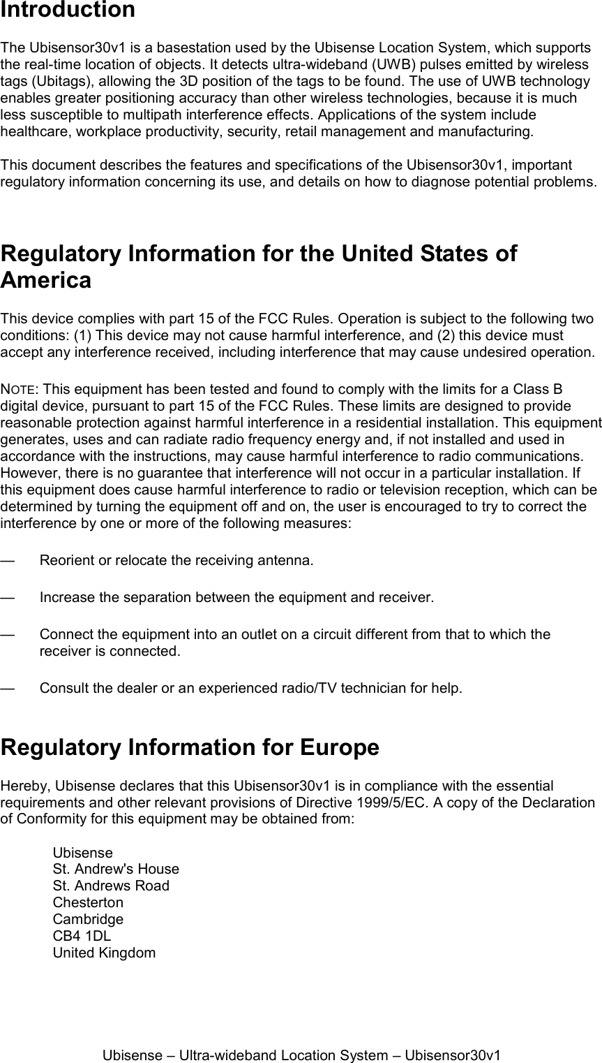 Ubisense – Ultra-wideband Location System – Ubisensor30v1 Introduction  The Ubisensor30v1 is a basestation used by the Ubisense Location System, which supports the real-time location of objects. It detects ultra-wideband (UWB) pulses emitted by wireless tags (Ubitags), allowing the 3D position of the tags to be found. The use of UWB technology enables greater positioning accuracy than other wireless technologies, because it is much less susceptible to multipath interference effects. Applications of the system include healthcare, workplace productivity, security, retail management and manufacturing.  This document describes the features and specifications of the Ubisensor30v1, important regulatory information concerning its use, and details on how to diagnose potential problems.    Regulatory Information for the United States of America  This device complies with part 15 of the FCC Rules. Operation is subject to the following two conditions: (1) This device may not cause harmful interference, and (2) this device must accept any interference received, including interference that may cause undesired operation. NOTE: This equipment has been tested and found to comply with the limits for a Class B digital device, pursuant to part 15 of the FCC Rules. These limits are designed to provide reasonable protection against harmful interference in a residential installation. This equipment generates, uses and can radiate radio frequency energy and, if not installed and used in accordance with the instructions, may cause harmful interference to radio communications. However, there is no guarantee that interference will not occur in a particular installation. If this equipment does cause harmful interference to radio or television reception, which can be determined by turning the equipment off and on, the user is encouraged to try to correct the interference by one or more of the following measures: —  Reorient or relocate the receiving antenna. —  Increase the separation between the equipment and receiver. —  Connect the equipment into an outlet on a circuit different from that to which the receiver is connected. —  Consult the dealer or an experienced radio/TV technician for help.  Regulatory Information for Europe  Hereby, Ubisense declares that this Ubisensor30v1 is in compliance with the essential requirements and other relevant provisions of Directive 1999/5/EC. A copy of the Declaration of Conformity for this equipment may be obtained from:  Ubisense St. Andrew&apos;s House St. Andrews Road Chesterton Cambridge CB4 1DL United Kingdom 