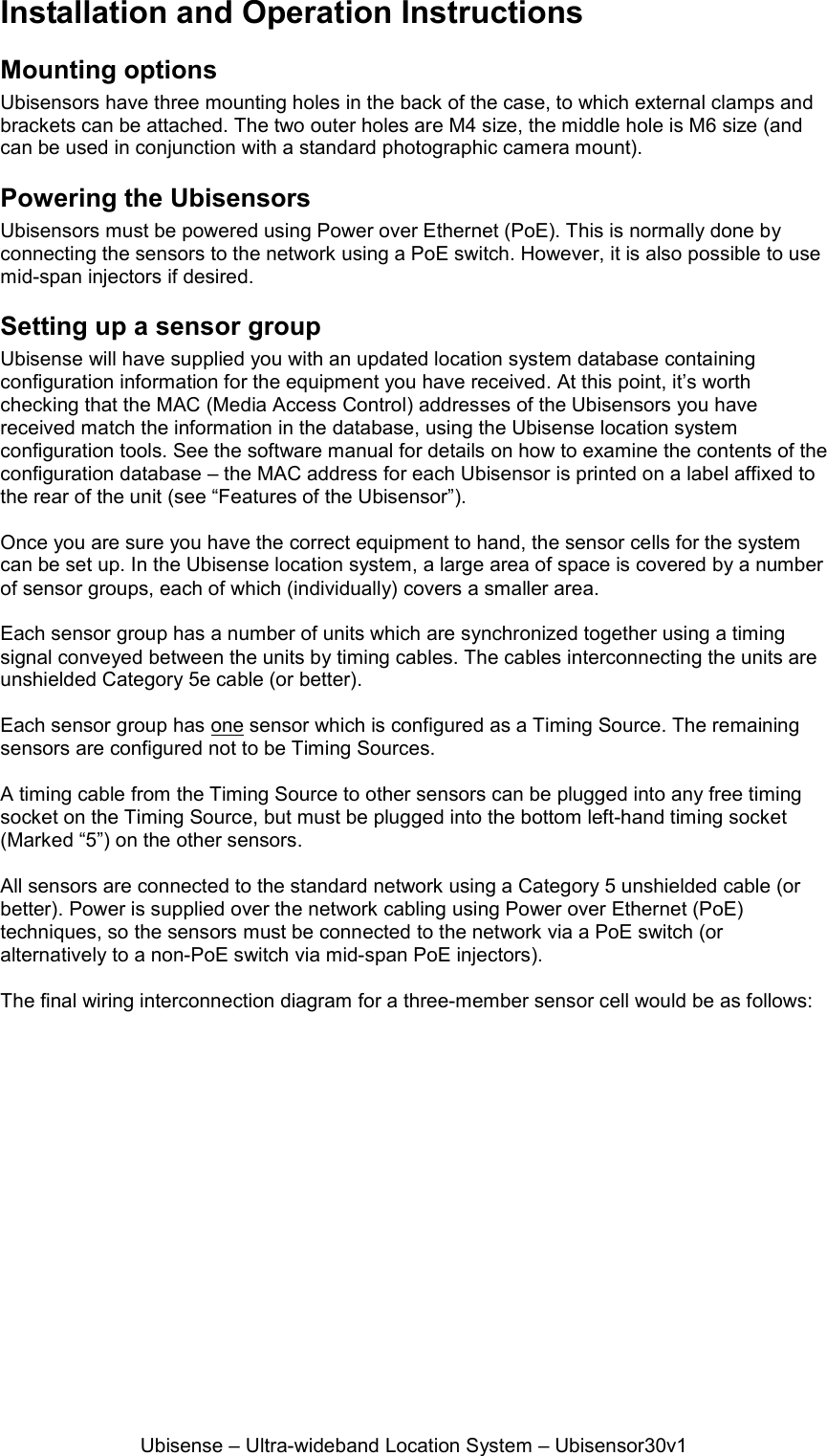Ubisense – Ultra-wideband Location System – Ubisensor30v1 Installation and Operation Instructions Mounting options Ubisensors have three mounting holes in the back of the case, to which external clamps and brackets can be attached. The two outer holes are M4 size, the middle hole is M6 size (and can be used in conjunction with a standard photographic camera mount). Powering the Ubisensors Ubisensors must be powered using Power over Ethernet (PoE). This is normally done by connecting the sensors to the network using a PoE switch. However, it is also possible to use mid-span injectors if desired.  Setting up a sensor group Ubisense will have supplied you with an updated location system database containing configuration information for the equipment you have received. At this point, it’s worth checking that the MAC (Media Access Control) addresses of the Ubisensors you have received match the information in the database, using the Ubisense location system configuration tools. See the software manual for details on how to examine the contents of the configuration database – the MAC address for each Ubisensor is printed on a label affixed to the rear of the unit (see “Features of the Ubisensor”).  Once you are sure you have the correct equipment to hand, the sensor cells for the system can be set up. In the Ubisense location system, a large area of space is covered by a number of sensor groups, each of which (individually) covers a smaller area.   Each sensor group has a number of units which are synchronized together using a timing signal conveyed between the units by timing cables. The cables interconnecting the units are unshielded Category 5e cable (or better).   Each sensor group has one sensor which is configured as a Timing Source. The remaining sensors are configured not to be Timing Sources.  A timing cable from the Timing Source to other sensors can be plugged into any free timing socket on the Timing Source, but must be plugged into the bottom left-hand timing socket (Marked “5”) on the other sensors.   All sensors are connected to the standard network using a Category 5 unshielded cable (or better). Power is supplied over the network cabling using Power over Ethernet (PoE) techniques, so the sensors must be connected to the network via a PoE switch (or alternatively to a non-PoE switch via mid-span PoE injectors).  The final wiring interconnection diagram for a three-member sensor cell would be as follows: 