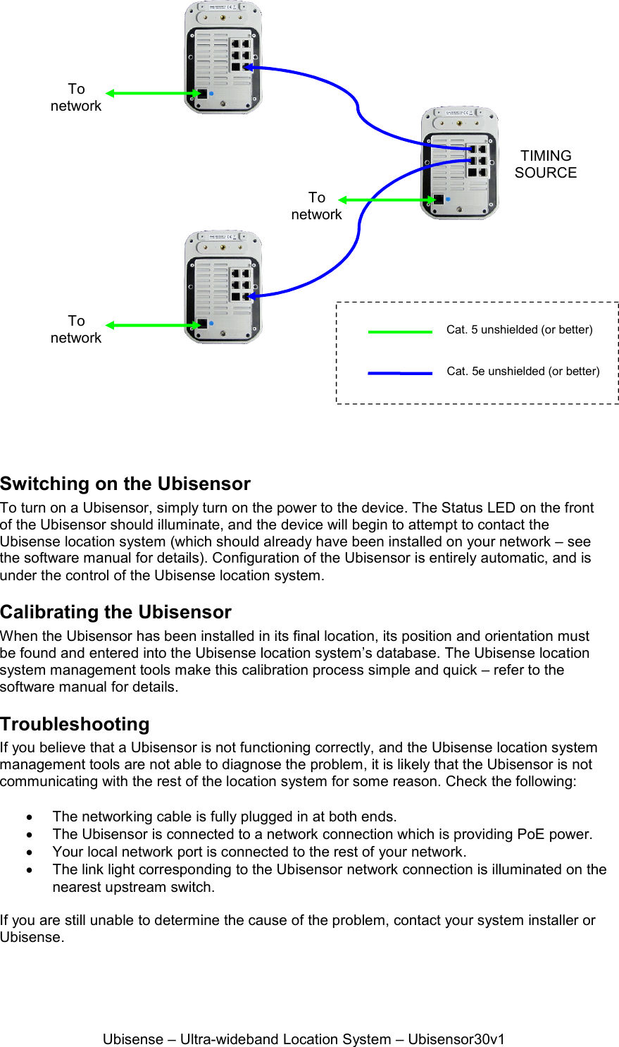 Ubisense – Ultra-wideband Location System – Ubisensor30v1   Switching on the Ubisensor To turn on a Ubisensor, simply turn on the power to the device. The Status LED on the front of the Ubisensor should illuminate, and the device will begin to attempt to contact the Ubisense location system (which should already have been installed on your network – see the software manual for details). Configuration of the Ubisensor is entirely automatic, and is under the control of the Ubisense location system. Calibrating the Ubisensor When the Ubisensor has been installed in its final location, its position and orientation must be found and entered into the Ubisense location system’s database. The Ubisense location system management tools make this calibration process simple and quick – refer to the software manual for details. Troubleshooting If you believe that a Ubisensor is not functioning correctly, and the Ubisense location system management tools are not able to diagnose the problem, it is likely that the Ubisensor is not communicating with the rest of the location system for some reason. Check the following:    The networking cable is fully plugged in at both ends.    The Ubisensor is connected to a network connection which is providing PoE power.   Your local network port is connected to the rest of your network.   The link light corresponding to the Ubisensor network connection is illuminated on the nearest upstream switch.  If you are still unable to determine the cause of the problem, contact your system installer or Ubisense. TIMING SOURCE To network Cat. 5 unshielded (or better) Cat. 5e unshielded (or better) To network To network 