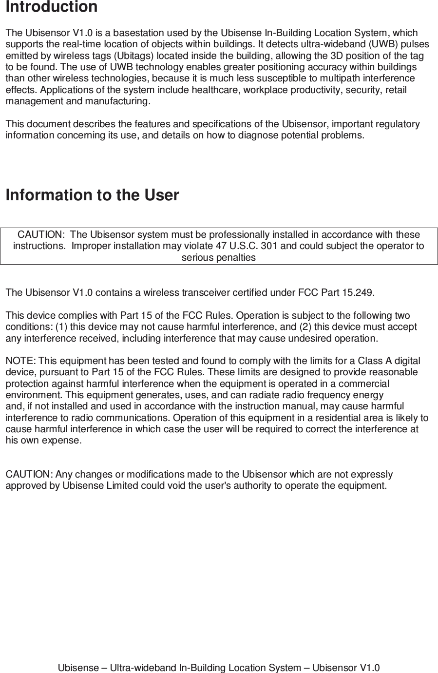 Ubisense &ndash; Ultra-wideband In-Building Location System &ndash; Ubisensor V1.0Introduction  The Ubisensor V1.0 is a basestation used by the Ubisense In-Building Location System, which supports the real-time location of objects within buildings. It detects ultra-wideband (UWB) pulses emitted by wireless tags (Ubitags) located inside the building, allowing the 3D position of the tag to be found. The use of UWB technology enables greater positioning accuracy within buildings than other wireless technologies, because it is much less susceptible to multipath interference effects. Applications of the system include healthcare, workplace productivity, security, retail management and manufacturing.  This document describes the features and specifications of the Ubisensor, important regulatory information concerning its use, and details on how to diagnose potential problems.     Information to the User   CAUTION:  The Ubisensor system must be professionally installed in accordance with these instructions.  Improper installation may violate 47 U.S.C. 301 and could subject the operator to serious penalties   The Ubisensor V1.0 contains a wireless transceiver certified under FCC Part 15.249.   This device complies with Part 15 of the FCC Rules. Operation is subject to the following two conditions: (1) this device may not cause harmful interference, and (2) this device must accept any interference received, including interference that may cause undesired operation.  NOTE: This equipment has been tested and found to comply with the limits for a Class A digital device, pursuant to Part 15 of the FCC Rules. These limits are designed to provide reasonable protection against harmful interference when the equipment is operated in a commercial environment. This equipment generates, uses, and can radiate radio frequency energy and, if not installed and used in accordance with the instruction manual, may cause harmful interference to radio communications. Operation of this equipment in a residential area is likely to cause harmful interference in which case the user will be required to correct the interference at his own expense.   CAUTION: Any changes or modifications made to the Ubisensor which are not expressly approved by Ubisense Limited could void the user's authority to operate the equipment.   