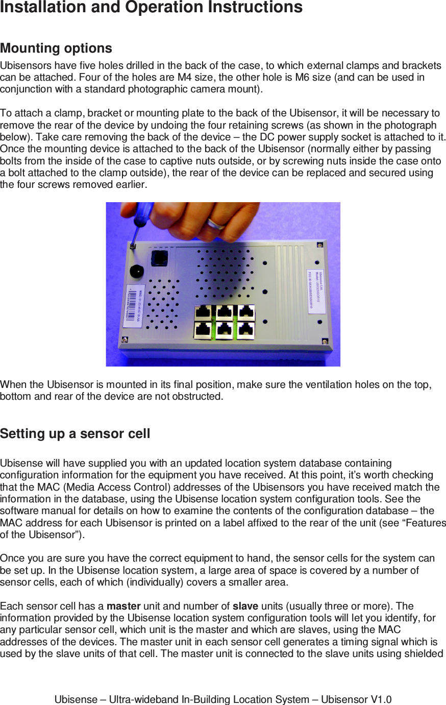 Ubisense &ndash; Ultra-wideband In-Building Location System &ndash; Ubisensor V1.0Installation and Operation Instructions  Mounting options Ubisensors have five holes drilled in the back of the case, to which external clamps and brackets can be attached. Four of the holes are M4 size, the other hole is M6 size (and can be used in conjunction with a standard photographic camera mount).  To attach a clamp, bracket or mounting plate to the back of the Ubisensor, it will be necessary to remove the rear of the device by undoing the four retaining screws (as shown in the photograph below). Take care removing the back of the device &ndash; the DC power supply socket is attached to it. Once the mounting device is attached to the back of the Ubisensor (normally either by passing bolts from the inside of the case to captive nuts outside, or by screwing nuts inside the case onto a bolt attached to the clamp outside), the rear of the device can be replaced and secured using the four screws removed earlier.    When the Ubisensor is mounted in its final position, make sure the ventilation holes on the top, bottom and rear of the device are not obstructed.  Setting up a sensor cell  Ubisense will have supplied you with an updated location system database containing configuration information for the equipment you have received. At this point, it&rsquo;s worth checking that the MAC (Media Access Control) addresses of the Ubisensors you have received match the information in the database, using the Ubisense location system configuration tools. See the software manual for details on how to examine the contents of the configuration database &ndash; the MAC address for each Ubisensor is printed on a label affixed to the rear of the unit (see &ldquo;Features of the Ubisensor&rdquo;).  Once you are sure you have the correct equipment to hand, the sensor cells for the system can be set up. In the Ubisense location system, a large area of space is covered by a number of sensor cells, each of which (individually) covers a smaller area.   Each sensor cell has a master unit and number of slave units (usually three or more). The information provided by the Ubisense location system configuration tools will let you identify, for any particular sensor cell, which unit is the master and which are slaves, using the MAC addresses of the devices. The master unit in each sensor cell generates a timing signal which is used by the slave units of that cell. The master unit is connected to the slave units using shielded 