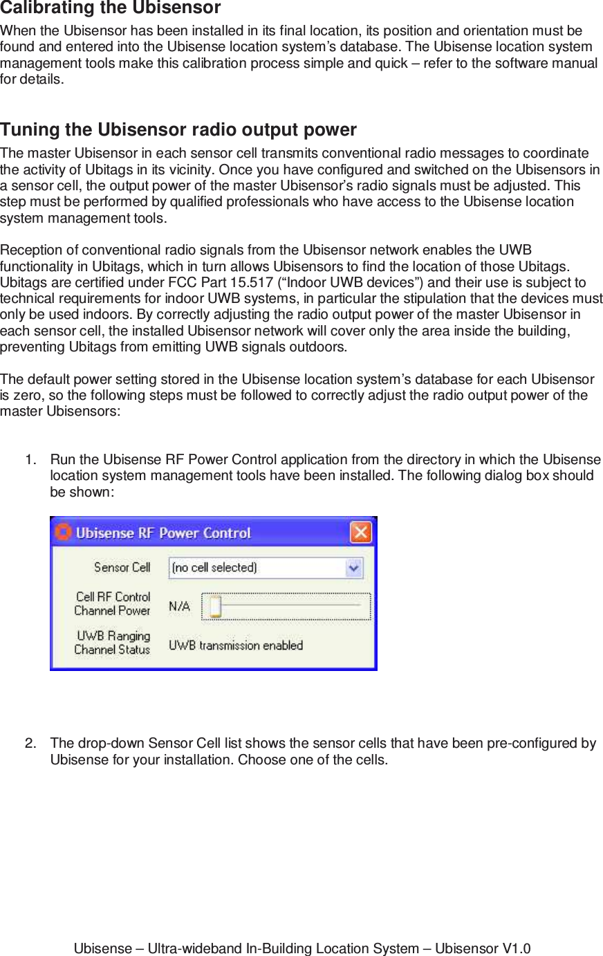 Ubisense &ndash; Ultra-wideband In-Building Location System &ndash; Ubisensor V1.0Calibrating the Ubisensor When the Ubisensor has been installed in its final location, its position and orientation must be found and entered into the Ubisense location system&rsquo;s database. The Ubisense location system management tools make this calibration process simple and quick &ndash; refer to the software manual for details.  Tuning the Ubisensor radio output power The master Ubisensor in each sensor cell transmits conventional radio messages to coordinate the activity of Ubitags in its vicinity. Once you have configured and switched on the Ubisensors in a sensor cell, the output power of the master Ubisensor&rsquo;s radio signals must be adjusted. This step must be performed by qualified professionals who have access to the Ubisense location system management tools.  Reception of conventional radio signals from the Ubisensor network enables the UWB functionality in Ubitags, which in turn allows Ubisensors to find the location of those Ubitags. Ubitags are certified under FCC Part 15.517 (&ldquo;Indoor UWB devices&rdquo;) and their use is subject to technical requirements for indoor UWB systems, in particular the stipulation that the devices must only be used indoors. By correctly adjusting the radio output power of the master Ubisensor in each sensor cell, the installed Ubisensor network will cover only the area inside the building, preventing Ubitags from emitting UWB signals outdoors.  The default power setting stored in the Ubisense location system&rsquo;s database for each Ubisensor is zero, so the following steps must be followed to correctly adjust the radio output power of the master Ubisensors:   1.  Run the Ubisense RF Power Control application from the directory in which the Ubisense location system management tools have been installed. The following dialog box should be shown:       2.  The drop-down Sensor Cell list shows the sensor cells that have been pre-configured by Ubisense for your installation. Choose one of the cells.   