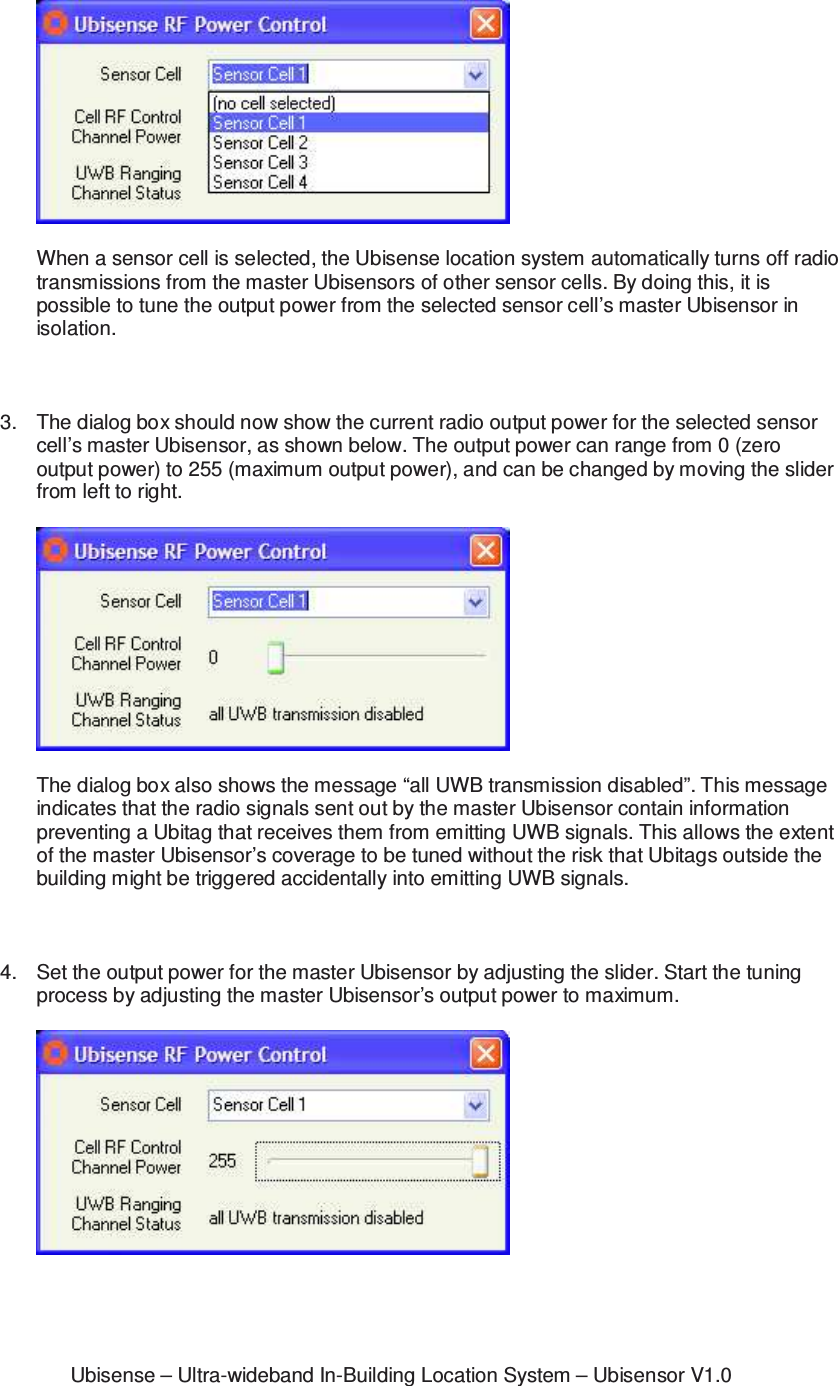 Ubisense &ndash; Ultra-wideband In-Building Location System &ndash; Ubisensor V1.0  When a sensor cell is selected, the Ubisense location system automatically turns off radio transmissions from the master Ubisensors of other sensor cells. By doing this, it is possible to tune the output power from the selected sensor cell&rsquo;s master Ubisensor in isolation.    3.  The dialog box should now show the current radio output power for the selected sensor cell&rsquo;s master Ubisensor, as shown below. The output power can range from 0 (zero output power) to 255 (maximum output power), and can be changed by moving the slider from left to right.    The dialog box also shows the message &ldquo;all UWB transmission disabled&rdquo;. This message indicates that the radio signals sent out by the master Ubisensor contain information preventing a Ubitag that receives them from emitting UWB signals. This allows the extent of the master Ubisensor&rsquo;s coverage to be tuned without the risk that Ubitags outside the building might be triggered accidentally into emitting UWB signals.     4.  Set the output power for the master Ubisensor by adjusting the slider. Start the tuning process by adjusting the master Ubisensor&rsquo;s output power to maximum.     