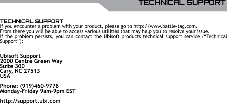 UBISOFTENGLISHMore information at www.battle-tag.com 15TECHNICAL SUPPORTIf you encounter a problem with your product, please go to http://www.battle-tag.com. From there you will be able to access various utilities that may help you to resolve your issue.If the problem persists, you can contact the Ubisoft products technical support service (&ldquo;Technical Support&rdquo;):Ubisoft Support2000 Centre Green WaySuite 300Cary, NC 27513USA                                    Phone: (919)460-9778Monday-Friday 9am-9pm EST http://support.ubi.comTECHNICAL SUPPORT