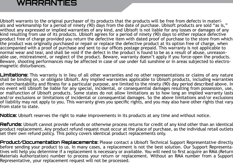 UBISOFT16 RMore information at www.battle-tag.comUbisoft warrants to the original purchaser of its products that the products will be free from defects in materi-als and workmanship for a period of ninety (90) days from the date of purchase. Ubisoft products are sold &ldquo;as is,&rdquo; without any expressed or implied warranties of any kind, and Ubisoft is not liable for any losses or damages of any kind resulting from use of its products. Ubisoft agrees for a period of ninety (90) days to either replace defective product free of charge provided you return the defective item with dated proof of purchase to the store from which the product was originally purchased or repair or replace the defective product at its option free of charge, when accompanied with a proof of purchase and sent to our ofces postage prepaid. This warranty is not applicable to normal wear and tear, and shall be void if the defect in the product is found to be as a result of abuse, unreason-able use, mistreatment, or neglect of the product. Beware, warranty doesn&rsquo;t apply if you force-open the products.Beware, shooting performances may be affected in case of use under full sunshine or in areas subjected to electro-magnetic disturbances.Limitations: This warranty is in lieu of all other warranties and no other representations or claims of any nature shall be binding on, or obligate Ubisoft. Any implied warranties applicable to Ubisoft products, including warranties of merchantability and tness for a particular purpose, are limited to the ninety (90) day period described above. In no event will Ubisoft be liable for any special, incidental, or consequential damages resulting from possession, use, or malfunction of Ubisoft products. Some states do not allow limitations as to how long an implied warranty lasts and/or exclusions or limitations of incidental or consequential damages. So the above limitations and/or exclusions of liability may not apply to you. This warranty gives you specic rights, and you may also have other rights that vary from state to state.Notice: Ubisoft reserves the right to make improvements in its products at any time and without notice.Refunds: Ubisoft cannot provide refunds or otherwise process returns for credit of any kind other than an identical product replacement. Any product refund request must occur at the place of purchase, as the individual retail outlets set their own refund policy. This policy covers identical product replacements only.Product/Documentation Replacements: Please contact a Ubisoft Technical Support Representative directly before sending your product to us. In many cases, a replacement is not the best solution. Our Support Representa-tives will help you determine if a replacement is necessary or available. You will need to rst acquire an RMA (Return Materials Authorization)  number to process  your  return or replacement. Without  an RMA number from  a  Support Representative, your replacement request will not be processed.WARRANTIES