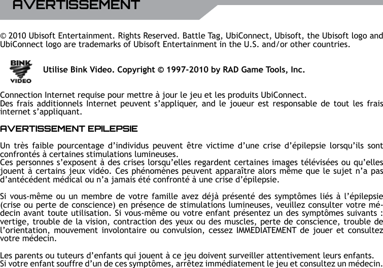 20 UBISOFT RPlus d&rsquo;informations sur www.battle-tag.comAVERTISSEMENT&copy; 2010 Ubisoft Entertainment. Rights Reserved. Battle Tag, UbiConnect, Ubisoft, the Ubisoft logo and UbiConnect logo are trademarks of Ubisoft Entertainment in the U.S. and/or other countries.     Utilise Bink Video. Copyright &copy; 1997-2010 by RAD Game Tools, Inc.Connection Internet requise pour mettre &agrave; jour le jeu et les produits UbiConnect.Des frais additionnels Internet  peuvent s&rsquo;appliquer, and le joueur est responsable de tout les frais internet s&rsquo;appliquant.AVERTISSEMENT EPILEPSIEUn tr&egrave;s  faible  pourcentage  d&rsquo;individus peuvent &ecirc;tre  victime  d&rsquo;une  crise d&rsquo;&eacute;pilepsie  lorsqu&rsquo;ils  sont confront&eacute;s &agrave; certaines stimulations lumineuses. Ces personnes s&rsquo;exposent &agrave; des crises lorsqu&rsquo;elles regardent certaines images t&eacute;l&eacute;vis&eacute;es ou qu&rsquo;elles jouent &agrave; certains jeux vid&eacute;o. Ces ph&eacute;nom&egrave;nes peuvent appara&icirc;tre alors m&ecirc;me que le sujet n&rsquo;a pas d&rsquo;ant&eacute;c&eacute;dent m&eacute;dical ou n&rsquo;a jamais &eacute;t&eacute; confront&eacute; &agrave; une crise d&rsquo;&eacute;pilepsie.Si vous-m&ecirc;me ou un membre de votre famille avez d&eacute;j&agrave; pr&eacute;sent&eacute; des sympt&ocirc;mes li&eacute;s &agrave; l&rsquo;&eacute;pilepsie (crise ou perte de conscience) en pr&eacute;sence de stimulations lumineuses, veuillez consulter votre m&eacute;-decin avant toute utilisation. Si vous-m&ecirc;me ou votre enfant pr&eacute;sentez un des sympt&ocirc;mes suivants : vertige, trouble de la vision, contraction des yeux ou des muscles, perte de conscience, trouble de l&rsquo;orientation, mouvement  involontaire ou  convulsion, cessez IMMEDIATEMENT de jouer  et consultez votre m&eacute;decin.Les parents ou tuteurs d&rsquo;enfants qui jouent &agrave; ce jeu doivent surveiller attentivement leurs enfants. Si votre enfant souffre d&rsquo;un de ces sympt&ocirc;mes, arr&ecirc;tez imm&eacute;diatement le jeu et consultez un m&eacute;decin.