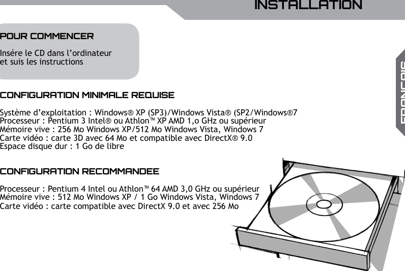 UBISOFTFRAN&ccedil;AISPlus d&rsquo;informations sur www.battle-tag.com 21INSTALLATIONPOUR COMMENCERIns&eacute;re le CD dans l&rsquo;ordinateuret suis les instructionsCONFIGURATION MINIMALE REQUISESyst&egrave;me d&rsquo;exploitation : Windows&reg; XP (SP3)/Windows Vista&reg; (SP2/Windows&reg;7Processeur : Pentium 3 Intel&reg; ou Athlon&trade; XP AMD 1,o GHz ou sup&eacute;rieurM&eacute;moire vive : 256 Mo Windows XP/512 Mo Windows Vista, Windows 7Carte vid&eacute;o : carte 3D avec 64 Mo et compatible avec DirectX&reg; 9.0Espace disque dur : 1 Go de libreCONFIGURATION RECOMMANDEEProcesseur : Pentium 4 Intel ou Athlon&trade; 64 AMD 3,0 GHz ou sup&eacute;rieurM&eacute;moire vive : 512 Mo Windows XP / 1 Go Windows Vista, Windows 7Carte vid&eacute;o : carte compatible avec DirectX 9.0 et avec 256 Mo