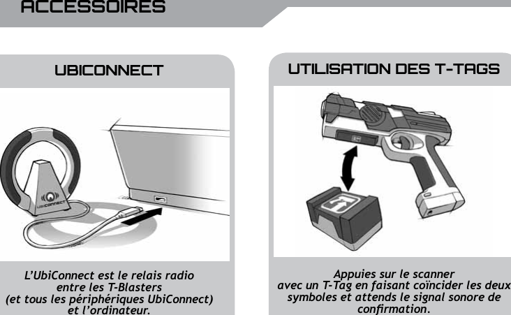 26 UBISOFT RPlus d&rsquo;informations sur www.battle-tag.comACCESSOIRESUTILISATION DES T-TAGSUBICONNECTAppuies sur le scanneravec un T-Tag en faisant co&iuml;ncider les deux symboles et attends le signal sonore de conrmation.L&rsquo;UbiConnect est le relais radio entre les T-Blasters (et tous les p&eacute;riph&eacute;riques UbiConnect) et l&rsquo;ordinateur.