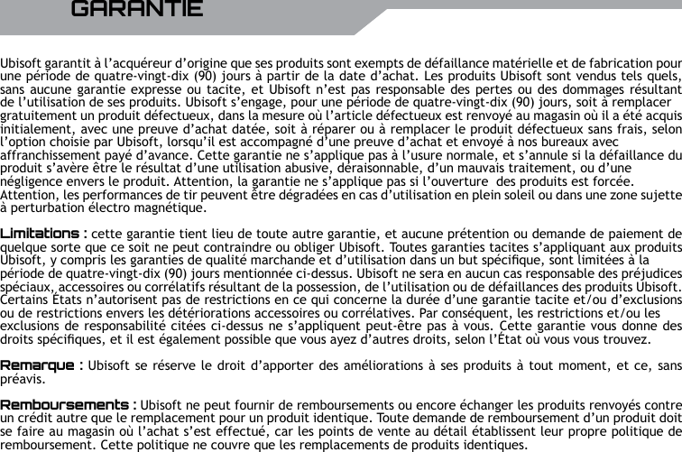 32 UBISOFT RPlus d&rsquo;informations sur www.battle-tag.comUbisoft garantit &agrave; l&rsquo;acqu&eacute;reur d&rsquo;origine que ses produits sont exempts de d&eacute;faillance mat&eacute;rielle et de fabrication pour une p&eacute;riode de quatre-vingt-dix (90) jours &agrave; partir de la date d&rsquo;achat. Les produits Ubisoft sont vendus tels quels, sans aucune garantie expresse ou tacite, et Ubisoft n&rsquo;est pas responsable des pertes ou des dommages r&eacute;sultant de l&rsquo;utilisation de ses produits. Ubisoft s&rsquo;engage, pour une p&eacute;riode de quatre-vingt-dix (90) jours, soit &agrave; remplacer gratuitement un produit d&eacute;fectueux, dans la mesure o&ugrave; l&rsquo;article d&eacute;fectueux est renvoy&eacute; au magasin o&ugrave; il a &eacute;t&eacute; acquis initialement, avec une preuve d&rsquo;achat dat&eacute;e, soit &agrave; r&eacute;parer ou &agrave; remplacer le produit d&eacute;fectueux sans frais, selon l&rsquo;option choisie par Ubisoft, lorsqu&rsquo;il est accompagn&eacute; d&rsquo;une preuve d&rsquo;achat et envoy&eacute; &agrave; nos bureaux avec affranchissement pay&eacute; d&rsquo;avance. Cette garantie ne s&rsquo;applique pas &agrave; l&rsquo;usure normale, et s&rsquo;annule si la d&eacute;faillance du produit s&rsquo;av&egrave;re &ecirc;tre le r&eacute;sultat d&rsquo;une utilisation abusive, d&eacute;raisonnable, d&rsquo;un mauvais traitement, ou d&rsquo;une n&eacute;gligence envers le produit. Attention, la garantie ne s&rsquo;applique pas si l&rsquo;ouverture  des produits est forc&eacute;e.Attention, les performances de tir peuvent &ecirc;tre d&eacute;grad&eacute;es en cas d&rsquo;utilisation en plein soleil ou dans une zone sujette &agrave; perturbation &eacute;lectro magn&eacute;tique.Limitations : cette garantie tient lieu de toute autre garantie, et aucune pr&eacute;tention ou demande de paiement de quelque sorte que ce soit ne peut contraindre ou obliger Ubisoft. Toutes garanties tacites s&rsquo;appliquant aux produits Ubisoft, y compris les garanties de qualit&eacute; marchande et d&rsquo;utilisation dans un but sp&eacute;cique, sont limit&eacute;es &agrave; la p&eacute;riode de quatre-vingt-dix (90) jours mentionn&eacute;e ci-dessus. Ubisoft ne sera en aucun cas responsable des pr&eacute;judices sp&eacute;ciaux, accessoires ou corr&eacute;latifs r&eacute;sultant de la possession, de l&rsquo;utilisation ou de d&eacute;faillances des produits Ubisoft. Certains &Eacute;tats n&rsquo;autorisent pas de restrictions en ce qui concerne la dur&eacute;e d&rsquo;une garantie tacite et/ou d&rsquo;exclusions ou de restrictions envers les d&eacute;t&eacute;riorations accessoires ou corr&eacute;latives. Par cons&eacute;quent, les restrictions et/ou les exclusions de responsabilit&eacute; cit&eacute;es ci-dessus ne s&rsquo;appliquent peut-&ecirc;tre pas &agrave; vous. Cette garantie vous donne des droits sp&eacute;ciques, et il est &eacute;galement possible que vous ayez d&rsquo;autres droits, selon l&rsquo;&Eacute;tat o&ugrave; vous vous trouvez.Remarque : Ubisoft se r&eacute;serve le droit d&rsquo;apporter des am&eacute;liorations &agrave; ses produits &agrave; tout moment, et ce, sans pr&eacute;avis.Remboursements : Ubisoft ne peut fournir de remboursements ou encore &eacute;changer les produits renvoy&eacute;s contre un cr&eacute;dit autre que le remplacement pour un produit identique. Toute demande de remboursement d&rsquo;un produit doit se faire au magasin o&ugrave; l&rsquo;achat s&rsquo;est effectu&eacute;, car les points de vente au d&eacute;tail &eacute;tablissent leur propre politique de remboursement. Cette politique ne couvre que les remplacements de produits identiques.    GARANTIE