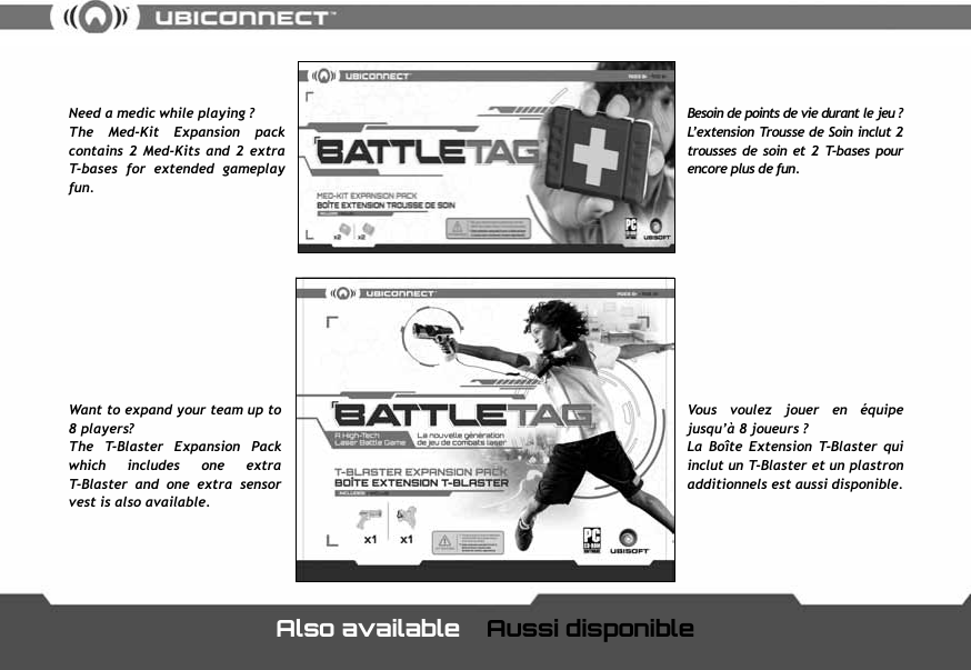 Need a medic while playing ?The  Med-Kit  Expansion  pack contains  2 Med-Kits  and 2 extra T-bases  for  extended  gameplay fun.Vous  voulez  jouer  en  &eacute;quipe jusqu&rsquo;&agrave; 8 joueurs ?La  Bo&icirc;te  Extension  T-Blaster  qui inclut un T-Blaster et un plastron additionnels est aussi disponible.Besoin de points de vie durant le jeu ? L&rsquo;extension Trousse de Soin inclut 2 trousses  de soin  et  2  T-bases  pour encore plus de fun.Want to expand your team up to 8 players?The  T-Blaster  Expansion  Pack which  includes  one  extra T-Blaster  and  one  extra  sensor vest is also available.Also available   Aussi disponible